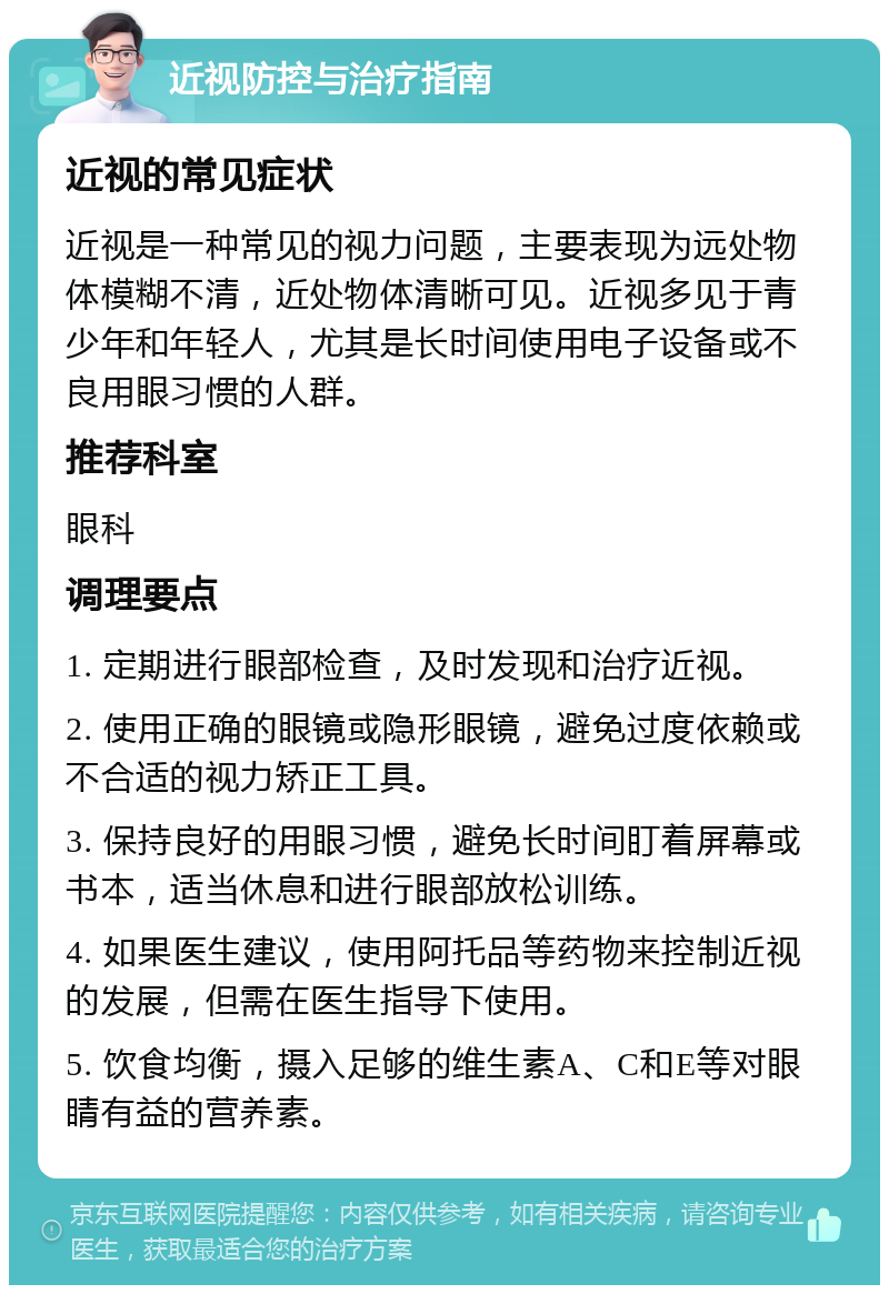 近视防控与治疗指南 近视的常见症状 近视是一种常见的视力问题，主要表现为远处物体模糊不清，近处物体清晰可见。近视多见于青少年和年轻人，尤其是长时间使用电子设备或不良用眼习惯的人群。 推荐科室 眼科 调理要点 1. 定期进行眼部检查，及时发现和治疗近视。 2. 使用正确的眼镜或隐形眼镜，避免过度依赖或不合适的视力矫正工具。 3. 保持良好的用眼习惯，避免长时间盯着屏幕或书本，适当休息和进行眼部放松训练。 4. 如果医生建议，使用阿托品等药物来控制近视的发展，但需在医生指导下使用。 5. 饮食均衡，摄入足够的维生素A、C和E等对眼睛有益的营养素。