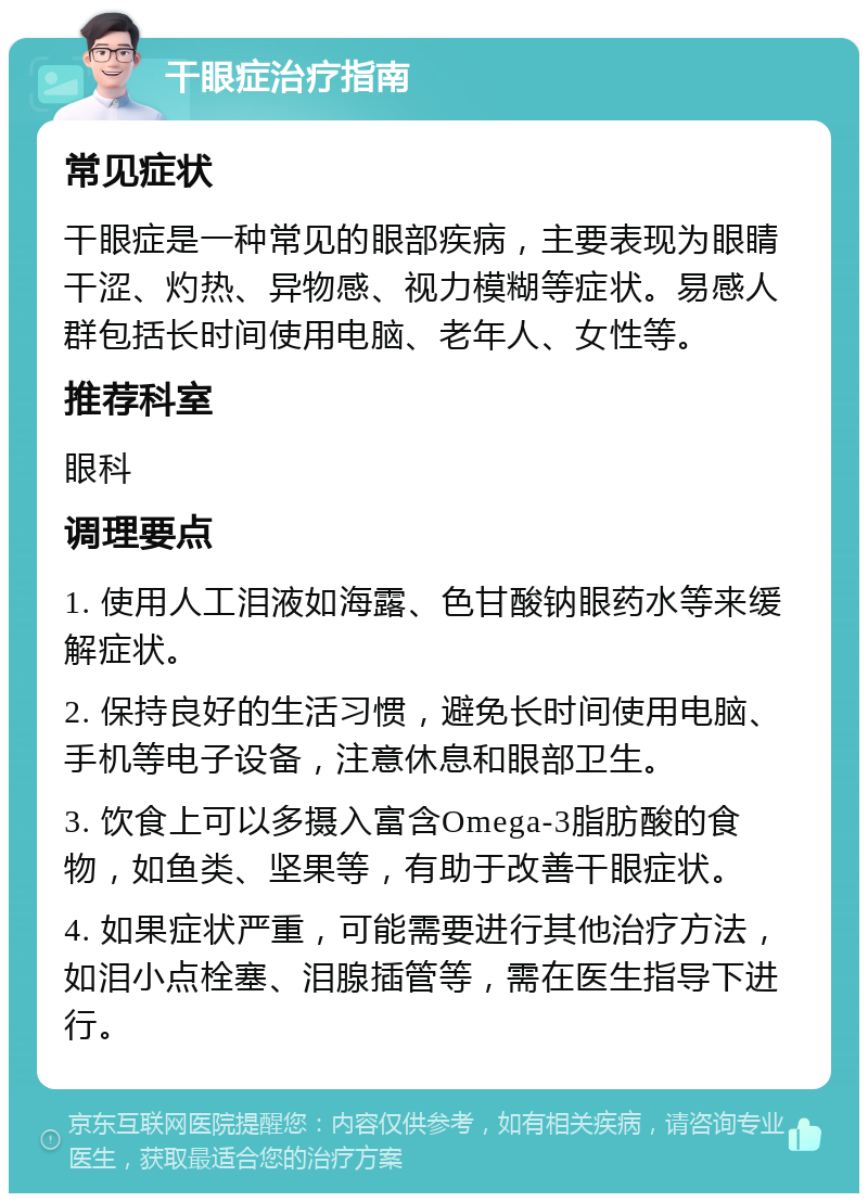 干眼症治疗指南 常见症状 干眼症是一种常见的眼部疾病，主要表现为眼睛干涩、灼热、异物感、视力模糊等症状。易感人群包括长时间使用电脑、老年人、女性等。 推荐科室 眼科 调理要点 1. 使用人工泪液如海露、色甘酸钠眼药水等来缓解症状。 2. 保持良好的生活习惯，避免长时间使用电脑、手机等电子设备，注意休息和眼部卫生。 3. 饮食上可以多摄入富含Omega-3脂肪酸的食物，如鱼类、坚果等，有助于改善干眼症状。 4. 如果症状严重，可能需要进行其他治疗方法，如泪小点栓塞、泪腺插管等，需在医生指导下进行。