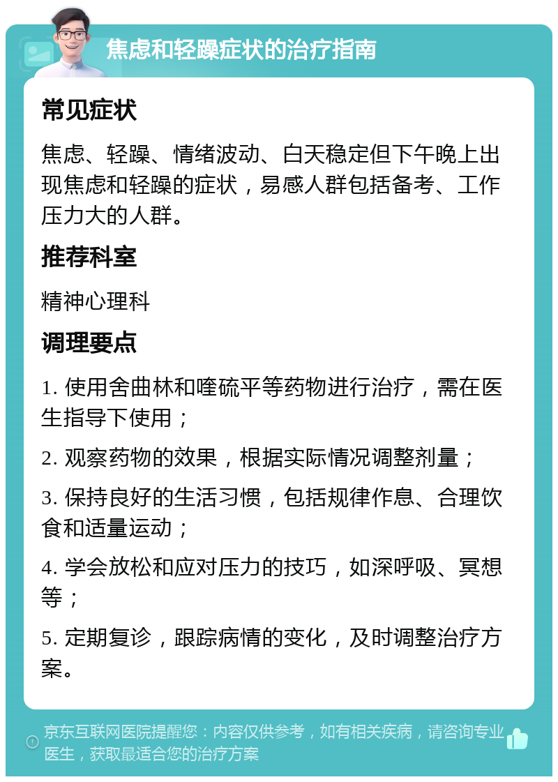 焦虑和轻躁症状的治疗指南 常见症状 焦虑、轻躁、情绪波动、白天稳定但下午晚上出现焦虑和轻躁的症状，易感人群包括备考、工作压力大的人群。 推荐科室 精神心理科 调理要点 1. 使用舍曲林和喹硫平等药物进行治疗，需在医生指导下使用； 2. 观察药物的效果，根据实际情况调整剂量； 3. 保持良好的生活习惯，包括规律作息、合理饮食和适量运动； 4. 学会放松和应对压力的技巧，如深呼吸、冥想等； 5. 定期复诊，跟踪病情的变化，及时调整治疗方案。