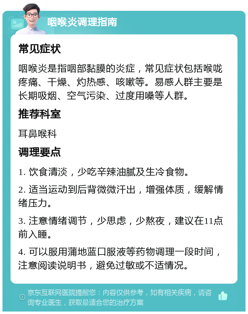 咽喉炎调理指南 常见症状 咽喉炎是指咽部黏膜的炎症，常见症状包括喉咙疼痛、干燥、灼热感、咳嗽等。易感人群主要是长期吸烟、空气污染、过度用嗓等人群。 推荐科室 耳鼻喉科 调理要点 1. 饮食清淡，少吃辛辣油腻及生冷食物。 2. 适当运动到后背微微汗出，增强体质，缓解情绪压力。 3. 注意情绪调节，少思虑，少熬夜，建议在11点前入睡。 4. 可以服用蒲地蓝口服液等药物调理一段时间，注意阅读说明书，避免过敏或不适情况。