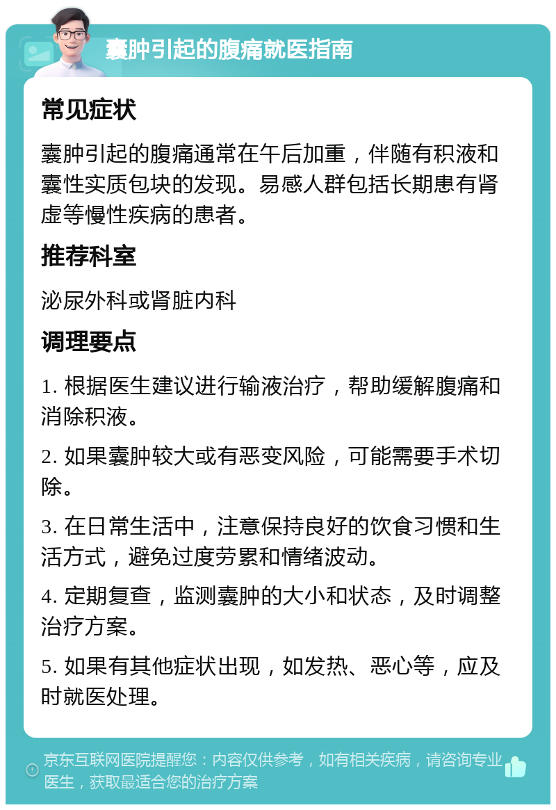 囊肿引起的腹痛就医指南 常见症状 囊肿引起的腹痛通常在午后加重，伴随有积液和囊性实质包块的发现。易感人群包括长期患有肾虚等慢性疾病的患者。 推荐科室 泌尿外科或肾脏内科 调理要点 1. 根据医生建议进行输液治疗，帮助缓解腹痛和消除积液。 2. 如果囊肿较大或有恶变风险，可能需要手术切除。 3. 在日常生活中，注意保持良好的饮食习惯和生活方式，避免过度劳累和情绪波动。 4. 定期复查，监测囊肿的大小和状态，及时调整治疗方案。 5. 如果有其他症状出现，如发热、恶心等，应及时就医处理。