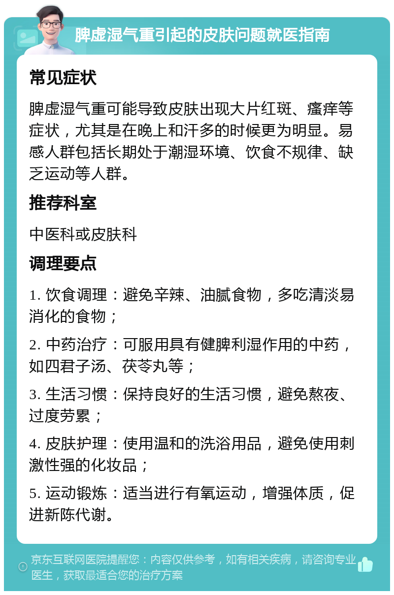 脾虚湿气重引起的皮肤问题就医指南 常见症状 脾虚湿气重可能导致皮肤出现大片红斑、瘙痒等症状，尤其是在晚上和汗多的时候更为明显。易感人群包括长期处于潮湿环境、饮食不规律、缺乏运动等人群。 推荐科室 中医科或皮肤科 调理要点 1. 饮食调理：避免辛辣、油腻食物，多吃清淡易消化的食物； 2. 中药治疗：可服用具有健脾利湿作用的中药，如四君子汤、茯苓丸等； 3. 生活习惯：保持良好的生活习惯，避免熬夜、过度劳累； 4. 皮肤护理：使用温和的洗浴用品，避免使用刺激性强的化妆品； 5. 运动锻炼：适当进行有氧运动，增强体质，促进新陈代谢。