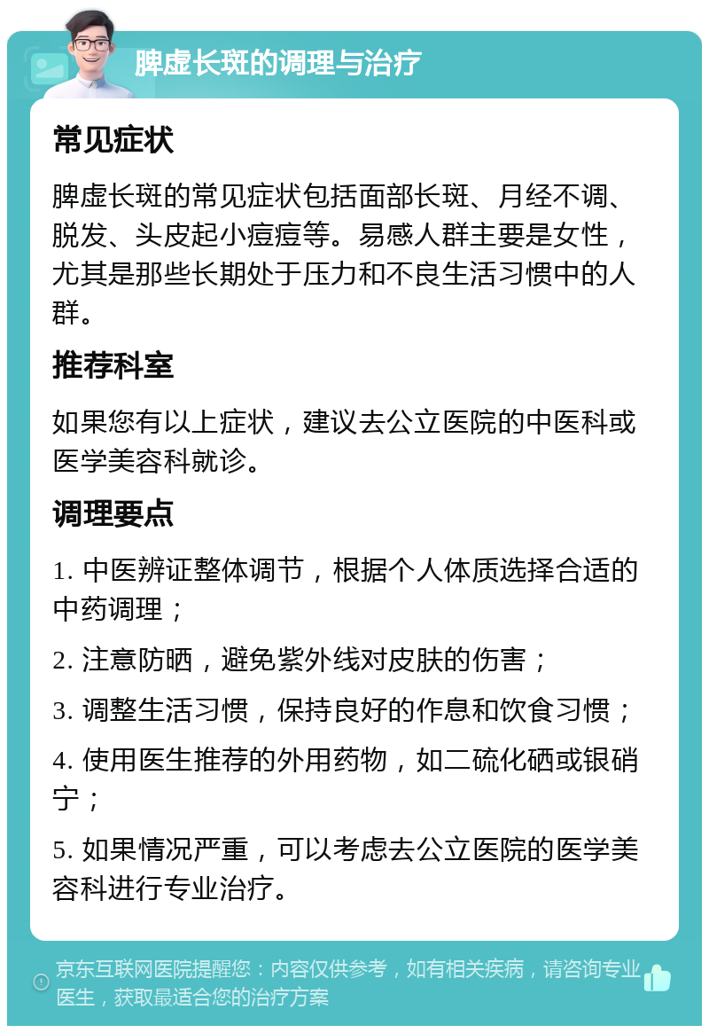 脾虚长斑的调理与治疗 常见症状 脾虚长斑的常见症状包括面部长斑、月经不调、脱发、头皮起小痘痘等。易感人群主要是女性，尤其是那些长期处于压力和不良生活习惯中的人群。 推荐科室 如果您有以上症状，建议去公立医院的中医科或医学美容科就诊。 调理要点 1. 中医辨证整体调节，根据个人体质选择合适的中药调理； 2. 注意防晒，避免紫外线对皮肤的伤害； 3. 调整生活习惯，保持良好的作息和饮食习惯； 4. 使用医生推荐的外用药物，如二硫化硒或银硝宁； 5. 如果情况严重，可以考虑去公立医院的医学美容科进行专业治疗。