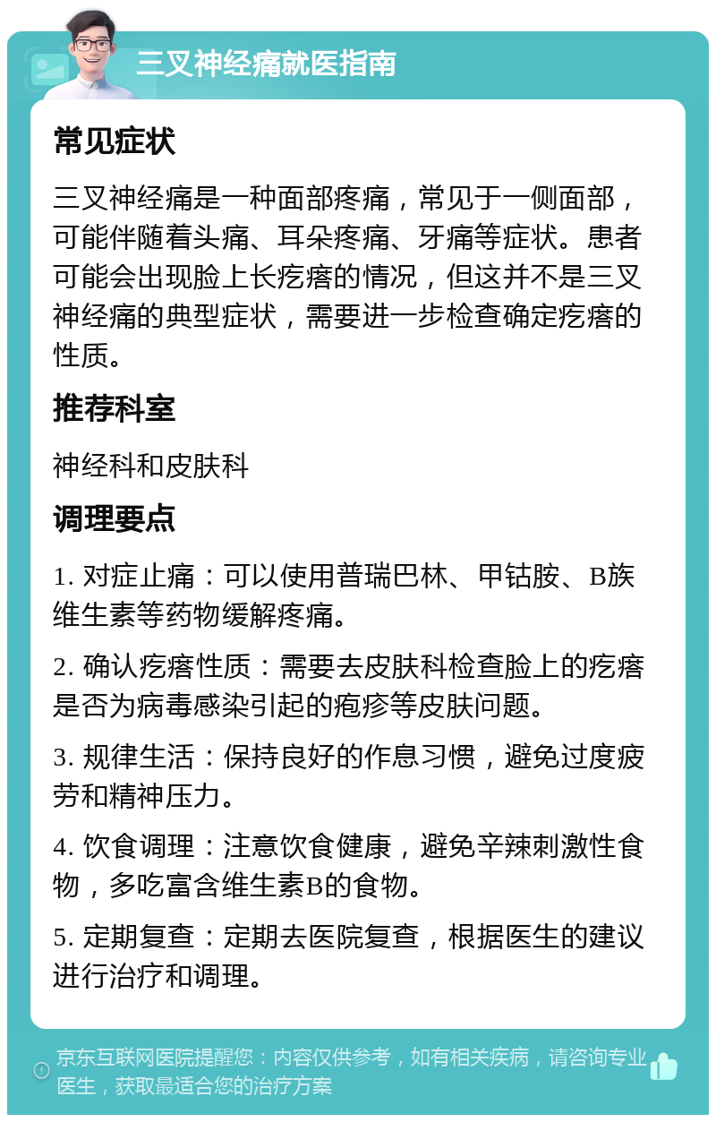 三叉神经痛就医指南 常见症状 三叉神经痛是一种面部疼痛，常见于一侧面部，可能伴随着头痛、耳朵疼痛、牙痛等症状。患者可能会出现脸上长疙瘩的情况，但这并不是三叉神经痛的典型症状，需要进一步检查确定疙瘩的性质。 推荐科室 神经科和皮肤科 调理要点 1. 对症止痛：可以使用普瑞巴林、甲钴胺、B族维生素等药物缓解疼痛。 2. 确认疙瘩性质：需要去皮肤科检查脸上的疙瘩是否为病毒感染引起的疱疹等皮肤问题。 3. 规律生活：保持良好的作息习惯，避免过度疲劳和精神压力。 4. 饮食调理：注意饮食健康，避免辛辣刺激性食物，多吃富含维生素B的食物。 5. 定期复查：定期去医院复查，根据医生的建议进行治疗和调理。