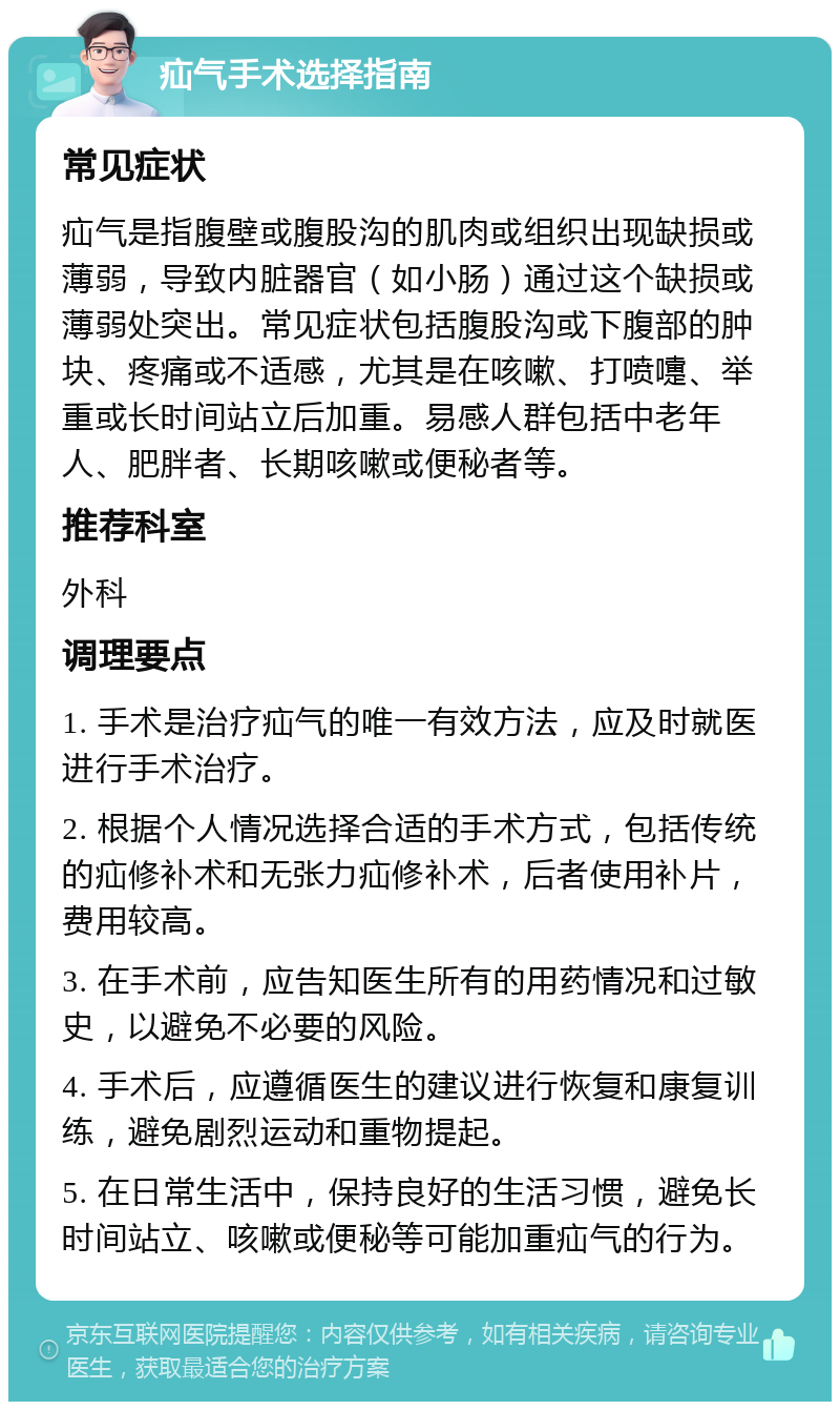 疝气手术选择指南 常见症状 疝气是指腹壁或腹股沟的肌肉或组织出现缺损或薄弱，导致内脏器官（如小肠）通过这个缺损或薄弱处突出。常见症状包括腹股沟或下腹部的肿块、疼痛或不适感，尤其是在咳嗽、打喷嚏、举重或长时间站立后加重。易感人群包括中老年人、肥胖者、长期咳嗽或便秘者等。 推荐科室 外科 调理要点 1. 手术是治疗疝气的唯一有效方法，应及时就医进行手术治疗。 2. 根据个人情况选择合适的手术方式，包括传统的疝修补术和无张力疝修补术，后者使用补片，费用较高。 3. 在手术前，应告知医生所有的用药情况和过敏史，以避免不必要的风险。 4. 手术后，应遵循医生的建议进行恢复和康复训练，避免剧烈运动和重物提起。 5. 在日常生活中，保持良好的生活习惯，避免长时间站立、咳嗽或便秘等可能加重疝气的行为。