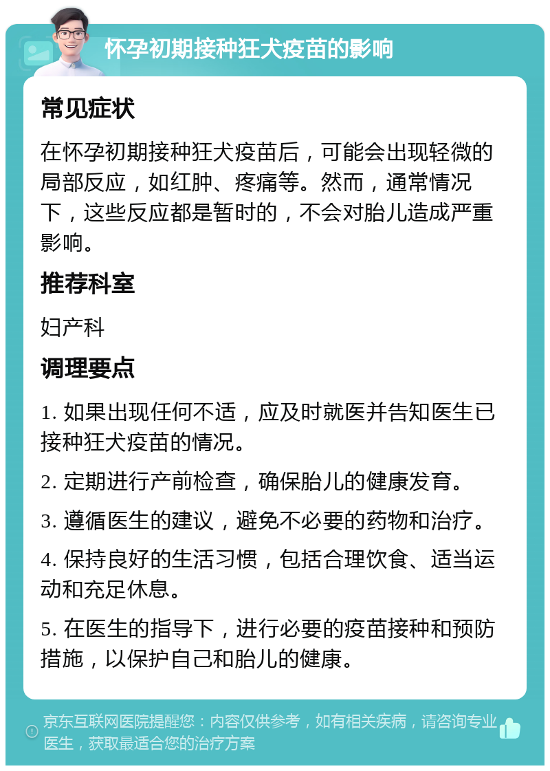 怀孕初期接种狂犬疫苗的影响 常见症状 在怀孕初期接种狂犬疫苗后，可能会出现轻微的局部反应，如红肿、疼痛等。然而，通常情况下，这些反应都是暂时的，不会对胎儿造成严重影响。 推荐科室 妇产科 调理要点 1. 如果出现任何不适，应及时就医并告知医生已接种狂犬疫苗的情况。 2. 定期进行产前检查，确保胎儿的健康发育。 3. 遵循医生的建议，避免不必要的药物和治疗。 4. 保持良好的生活习惯，包括合理饮食、适当运动和充足休息。 5. 在医生的指导下，进行必要的疫苗接种和预防措施，以保护自己和胎儿的健康。