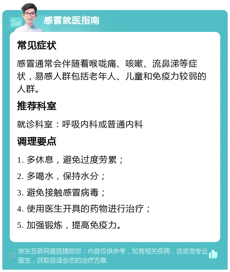 感冒就医指南 常见症状 感冒通常会伴随着喉咙痛、咳嗽、流鼻涕等症状，易感人群包括老年人、儿童和免疫力较弱的人群。 推荐科室 就诊科室：呼吸内科或普通内科 调理要点 1. 多休息，避免过度劳累； 2. 多喝水，保持水分； 3. 避免接触感冒病毒； 4. 使用医生开具的药物进行治疗； 5. 加强锻炼，提高免疫力。