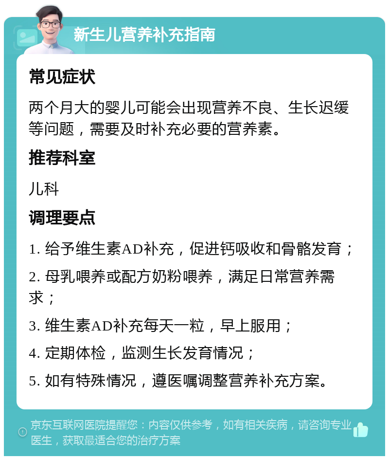 新生儿营养补充指南 常见症状 两个月大的婴儿可能会出现营养不良、生长迟缓等问题，需要及时补充必要的营养素。 推荐科室 儿科 调理要点 1. 给予维生素AD补充，促进钙吸收和骨骼发育； 2. 母乳喂养或配方奶粉喂养，满足日常营养需求； 3. 维生素AD补充每天一粒，早上服用； 4. 定期体检，监测生长发育情况； 5. 如有特殊情况，遵医嘱调整营养补充方案。