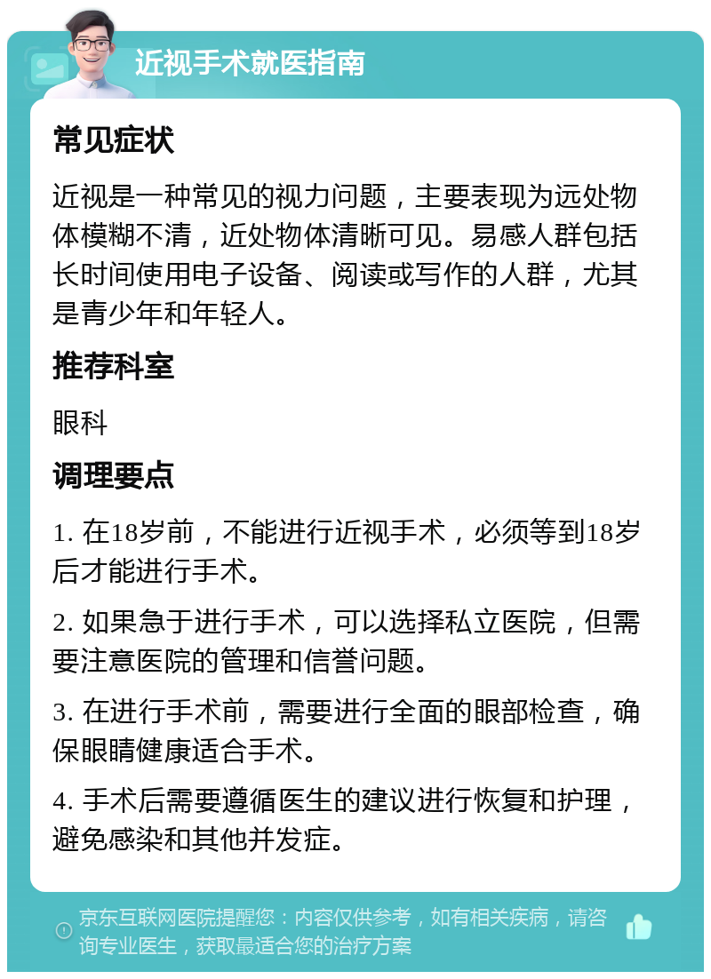 近视手术就医指南 常见症状 近视是一种常见的视力问题，主要表现为远处物体模糊不清，近处物体清晰可见。易感人群包括长时间使用电子设备、阅读或写作的人群，尤其是青少年和年轻人。 推荐科室 眼科 调理要点 1. 在18岁前，不能进行近视手术，必须等到18岁后才能进行手术。 2. 如果急于进行手术，可以选择私立医院，但需要注意医院的管理和信誉问题。 3. 在进行手术前，需要进行全面的眼部检查，确保眼睛健康适合手术。 4. 手术后需要遵循医生的建议进行恢复和护理，避免感染和其他并发症。