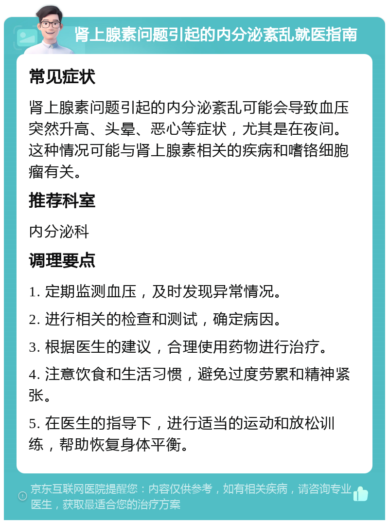 肾上腺素问题引起的内分泌紊乱就医指南 常见症状 肾上腺素问题引起的内分泌紊乱可能会导致血压突然升高、头晕、恶心等症状，尤其是在夜间。这种情况可能与肾上腺素相关的疾病和嗜铬细胞瘤有关。 推荐科室 内分泌科 调理要点 1. 定期监测血压，及时发现异常情况。 2. 进行相关的检查和测试，确定病因。 3. 根据医生的建议，合理使用药物进行治疗。 4. 注意饮食和生活习惯，避免过度劳累和精神紧张。 5. 在医生的指导下，进行适当的运动和放松训练，帮助恢复身体平衡。