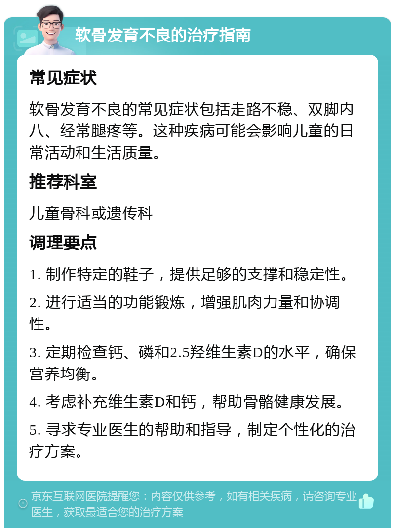 软骨发育不良的治疗指南 常见症状 软骨发育不良的常见症状包括走路不稳、双脚内八、经常腿疼等。这种疾病可能会影响儿童的日常活动和生活质量。 推荐科室 儿童骨科或遗传科 调理要点 1. 制作特定的鞋子，提供足够的支撑和稳定性。 2. 进行适当的功能锻炼，增强肌肉力量和协调性。 3. 定期检查钙、磷和2.5羟维生素D的水平，确保营养均衡。 4. 考虑补充维生素D和钙，帮助骨骼健康发展。 5. 寻求专业医生的帮助和指导，制定个性化的治疗方案。