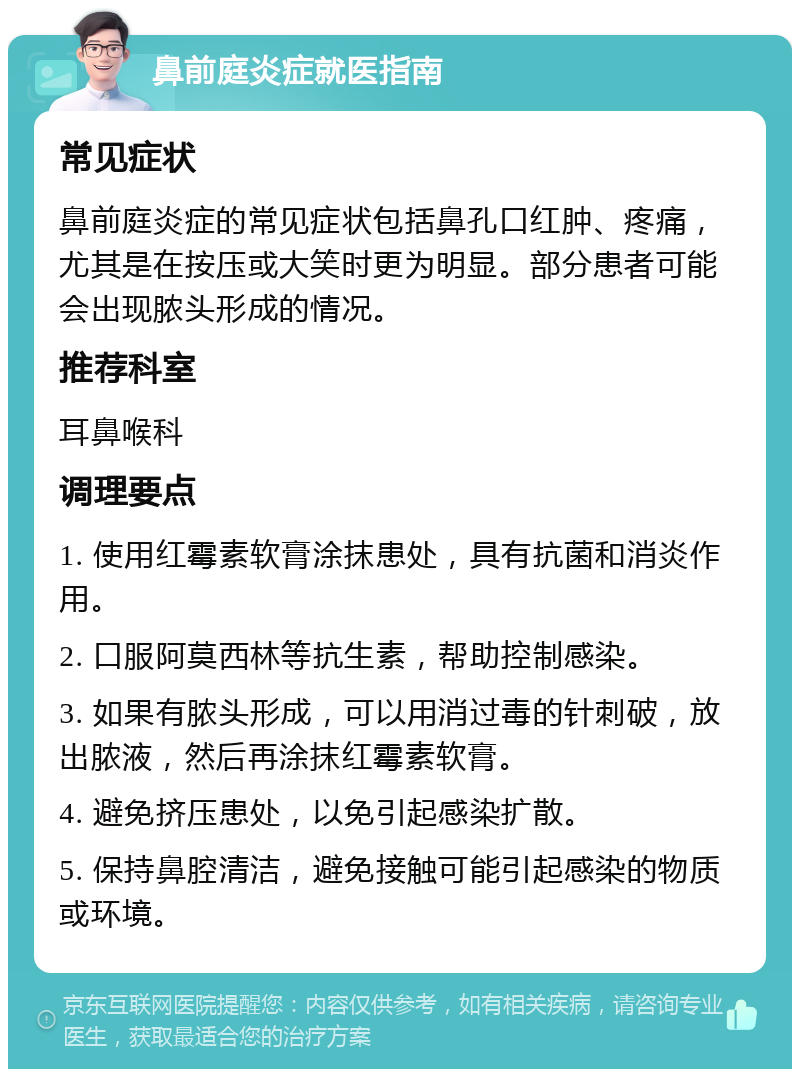 鼻前庭炎症就医指南 常见症状 鼻前庭炎症的常见症状包括鼻孔口红肿、疼痛，尤其是在按压或大笑时更为明显。部分患者可能会出现脓头形成的情况。 推荐科室 耳鼻喉科 调理要点 1. 使用红霉素软膏涂抹患处，具有抗菌和消炎作用。 2. 口服阿莫西林等抗生素，帮助控制感染。 3. 如果有脓头形成，可以用消过毒的针刺破，放出脓液，然后再涂抹红霉素软膏。 4. 避免挤压患处，以免引起感染扩散。 5. 保持鼻腔清洁，避免接触可能引起感染的物质或环境。