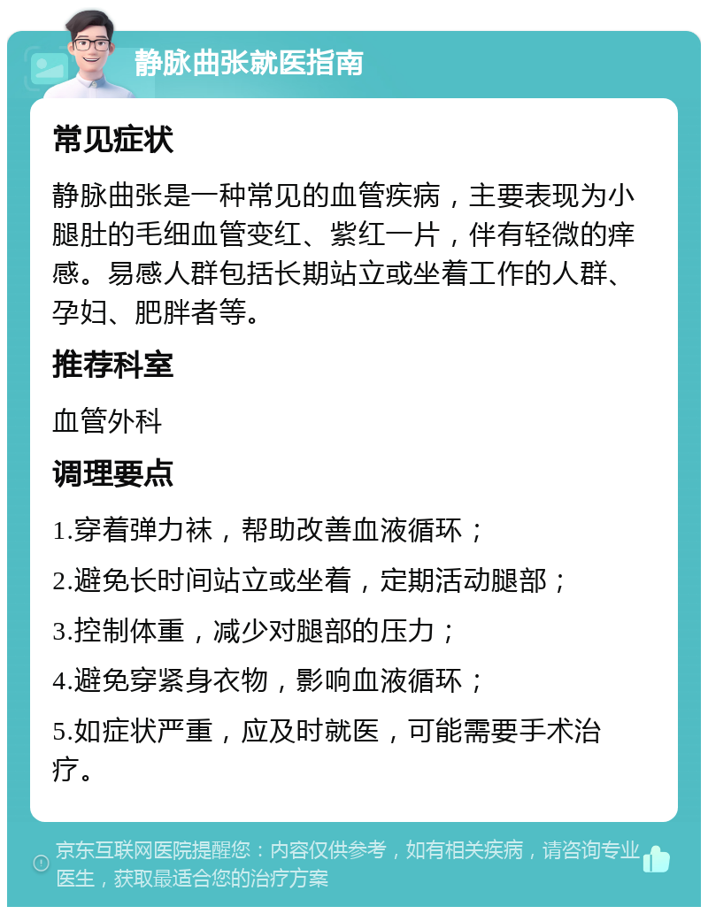 静脉曲张就医指南 常见症状 静脉曲张是一种常见的血管疾病，主要表现为小腿肚的毛细血管变红、紫红一片，伴有轻微的痒感。易感人群包括长期站立或坐着工作的人群、孕妇、肥胖者等。 推荐科室 血管外科 调理要点 1.穿着弹力袜，帮助改善血液循环； 2.避免长时间站立或坐着，定期活动腿部； 3.控制体重，减少对腿部的压力； 4.避免穿紧身衣物，影响血液循环； 5.如症状严重，应及时就医，可能需要手术治疗。