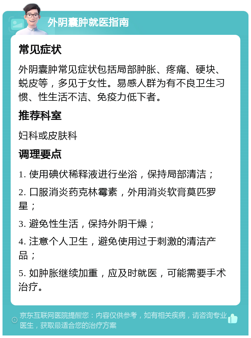 外阴囊肿就医指南 常见症状 外阴囊肿常见症状包括局部肿胀、疼痛、硬块、蜕皮等，多见于女性。易感人群为有不良卫生习惯、性生活不洁、免疫力低下者。 推荐科室 妇科或皮肤科 调理要点 1. 使用碘伏稀释液进行坐浴，保持局部清洁； 2. 口服消炎药克林霉素，外用消炎软膏莫匹罗星； 3. 避免性生活，保持外阴干燥； 4. 注意个人卫生，避免使用过于刺激的清洁产品； 5. 如肿胀继续加重，应及时就医，可能需要手术治疗。