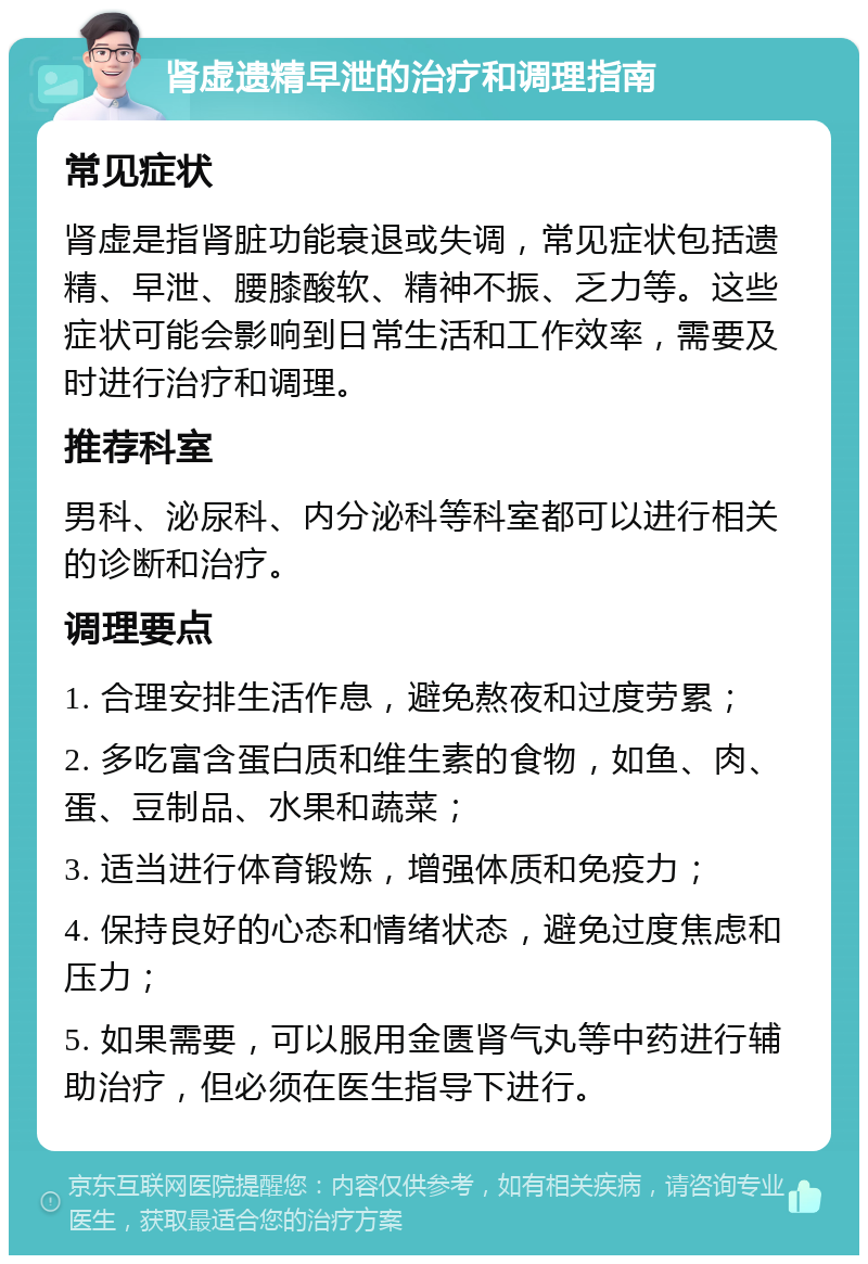 肾虚遗精早泄的治疗和调理指南 常见症状 肾虚是指肾脏功能衰退或失调，常见症状包括遗精、早泄、腰膝酸软、精神不振、乏力等。这些症状可能会影响到日常生活和工作效率，需要及时进行治疗和调理。 推荐科室 男科、泌尿科、内分泌科等科室都可以进行相关的诊断和治疗。 调理要点 1. 合理安排生活作息，避免熬夜和过度劳累； 2. 多吃富含蛋白质和维生素的食物，如鱼、肉、蛋、豆制品、水果和蔬菜； 3. 适当进行体育锻炼，增强体质和免疫力； 4. 保持良好的心态和情绪状态，避免过度焦虑和压力； 5. 如果需要，可以服用金匮肾气丸等中药进行辅助治疗，但必须在医生指导下进行。