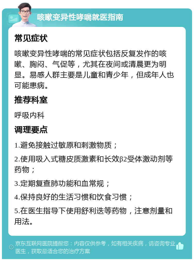 咳嗽变异性哮喘就医指南 常见症状 咳嗽变异性哮喘的常见症状包括反复发作的咳嗽、胸闷、气促等，尤其在夜间或清晨更为明显。易感人群主要是儿童和青少年，但成年人也可能患病。 推荐科室 呼吸内科 调理要点 1.避免接触过敏原和刺激物质； 2.使用吸入式糖皮质激素和长效β2受体激动剂等药物； 3.定期复查肺功能和血常规； 4.保持良好的生活习惯和饮食习惯； 5.在医生指导下使用舒利迭等药物，注意剂量和用法。