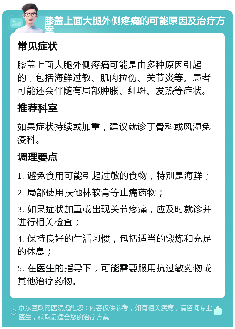 膝盖上面大腿外侧疼痛的可能原因及治疗方案 常见症状 膝盖上面大腿外侧疼痛可能是由多种原因引起的，包括海鲜过敏、肌肉拉伤、关节炎等。患者可能还会伴随有局部肿胀、红斑、发热等症状。 推荐科室 如果症状持续或加重，建议就诊于骨科或风湿免疫科。 调理要点 1. 避免食用可能引起过敏的食物，特别是海鲜； 2. 局部使用扶他林软膏等止痛药物； 3. 如果症状加重或出现关节疼痛，应及时就诊并进行相关检查； 4. 保持良好的生活习惯，包括适当的锻炼和充足的休息； 5. 在医生的指导下，可能需要服用抗过敏药物或其他治疗药物。