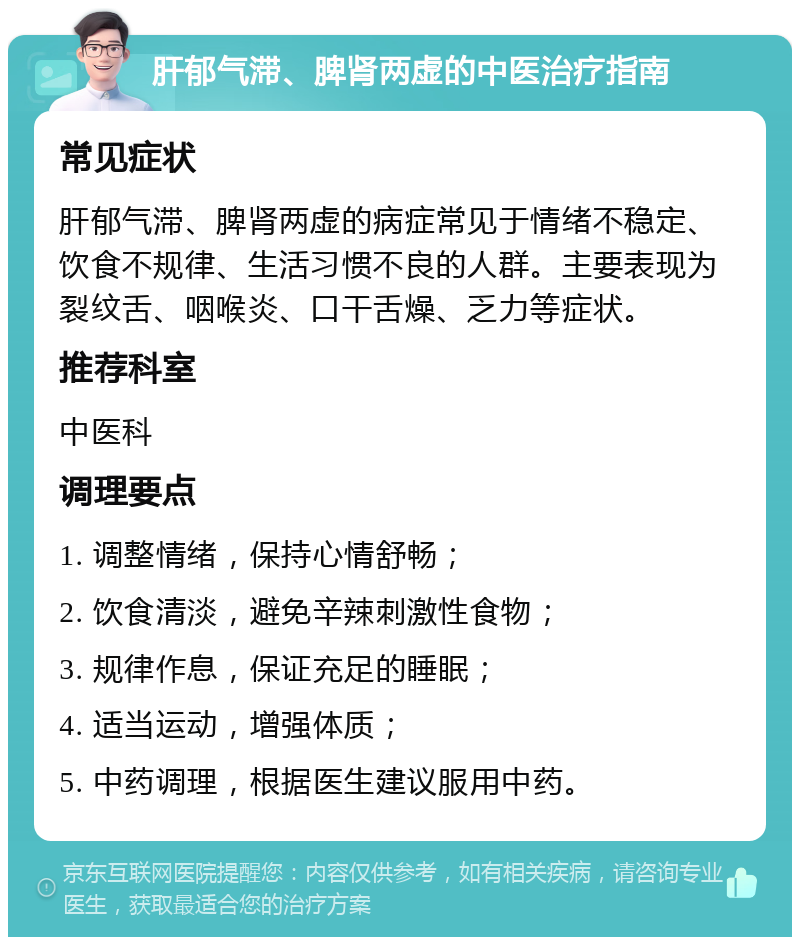 肝郁气滞、脾肾两虚的中医治疗指南 常见症状 肝郁气滞、脾肾两虚的病症常见于情绪不稳定、饮食不规律、生活习惯不良的人群。主要表现为裂纹舌、咽喉炎、口干舌燥、乏力等症状。 推荐科室 中医科 调理要点 1. 调整情绪，保持心情舒畅； 2. 饮食清淡，避免辛辣刺激性食物； 3. 规律作息，保证充足的睡眠； 4. 适当运动，增强体质； 5. 中药调理，根据医生建议服用中药。