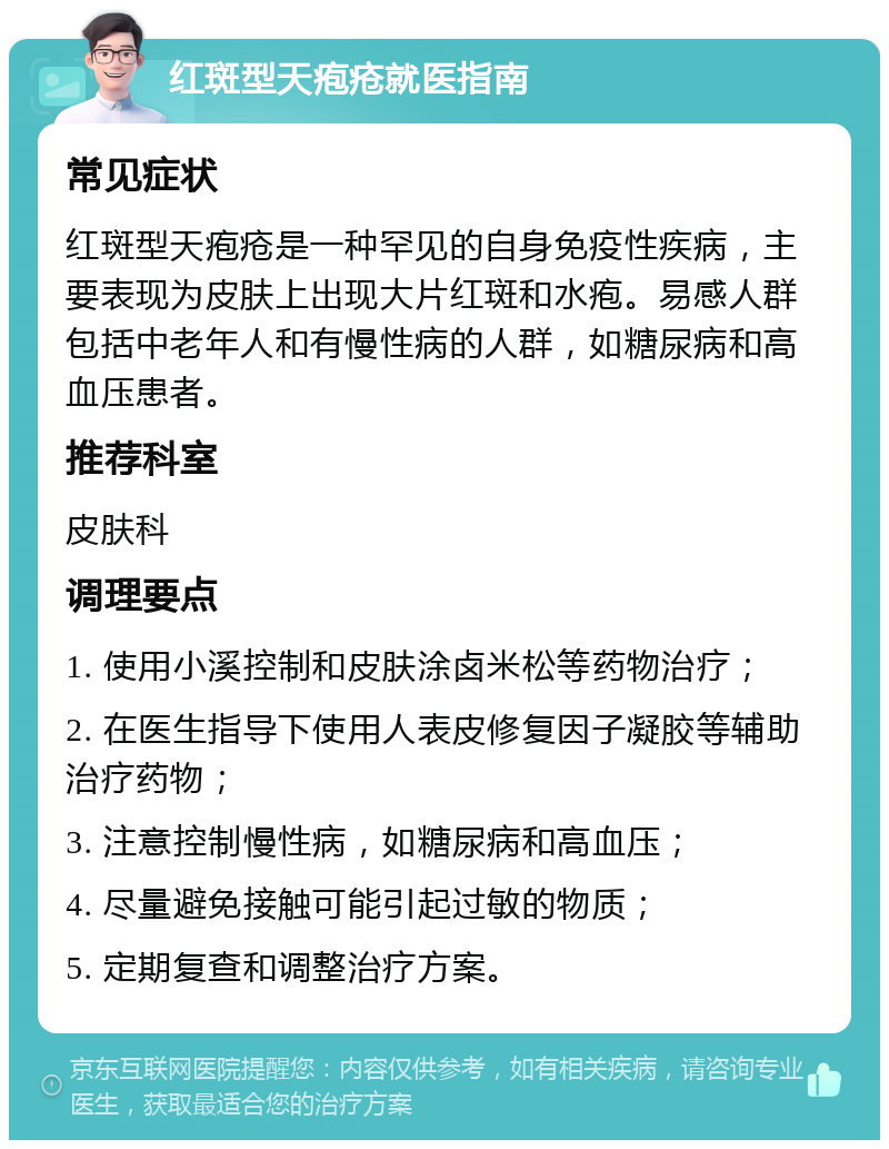 红斑型天疱疮就医指南 常见症状 红斑型天疱疮是一种罕见的自身免疫性疾病，主要表现为皮肤上出现大片红斑和水疱。易感人群包括中老年人和有慢性病的人群，如糖尿病和高血压患者。 推荐科室 皮肤科 调理要点 1. 使用小溪控制和皮肤涂卤米松等药物治疗； 2. 在医生指导下使用人表皮修复因子凝胶等辅助治疗药物； 3. 注意控制慢性病，如糖尿病和高血压； 4. 尽量避免接触可能引起过敏的物质； 5. 定期复查和调整治疗方案。