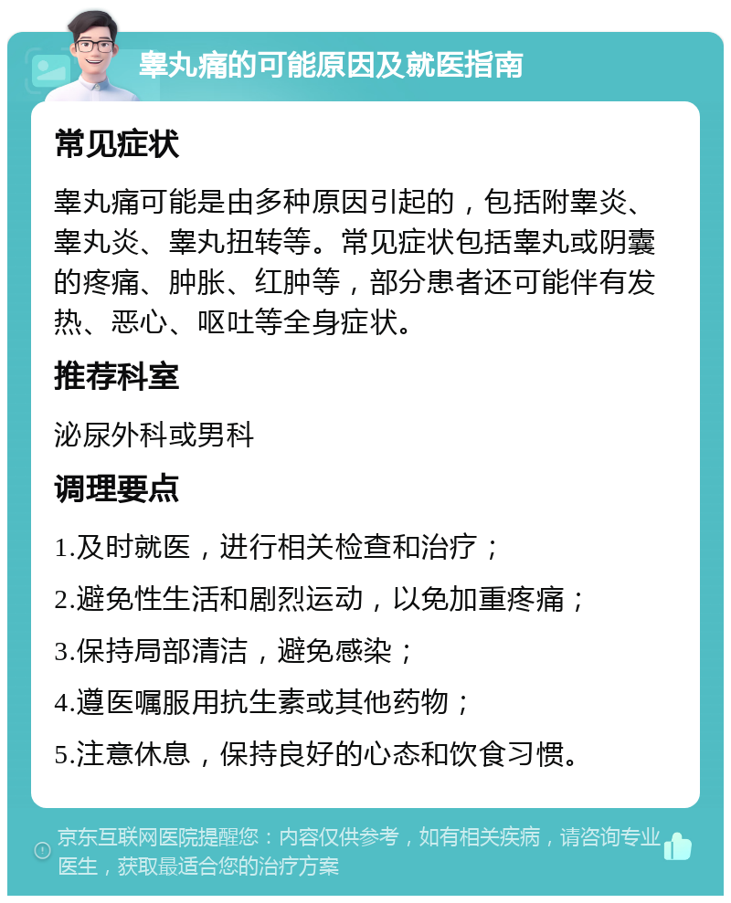 睾丸痛的可能原因及就医指南 常见症状 睾丸痛可能是由多种原因引起的，包括附睾炎、睾丸炎、睾丸扭转等。常见症状包括睾丸或阴囊的疼痛、肿胀、红肿等，部分患者还可能伴有发热、恶心、呕吐等全身症状。 推荐科室 泌尿外科或男科 调理要点 1.及时就医，进行相关检查和治疗； 2.避免性生活和剧烈运动，以免加重疼痛； 3.保持局部清洁，避免感染； 4.遵医嘱服用抗生素或其他药物； 5.注意休息，保持良好的心态和饮食习惯。