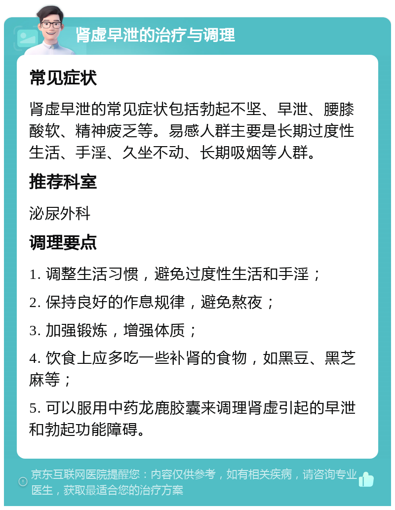 肾虚早泄的治疗与调理 常见症状 肾虚早泄的常见症状包括勃起不坚、早泄、腰膝酸软、精神疲乏等。易感人群主要是长期过度性生活、手淫、久坐不动、长期吸烟等人群。 推荐科室 泌尿外科 调理要点 1. 调整生活习惯，避免过度性生活和手淫； 2. 保持良好的作息规律，避免熬夜； 3. 加强锻炼，增强体质； 4. 饮食上应多吃一些补肾的食物，如黑豆、黑芝麻等； 5. 可以服用中药龙鹿胶囊来调理肾虚引起的早泄和勃起功能障碍。