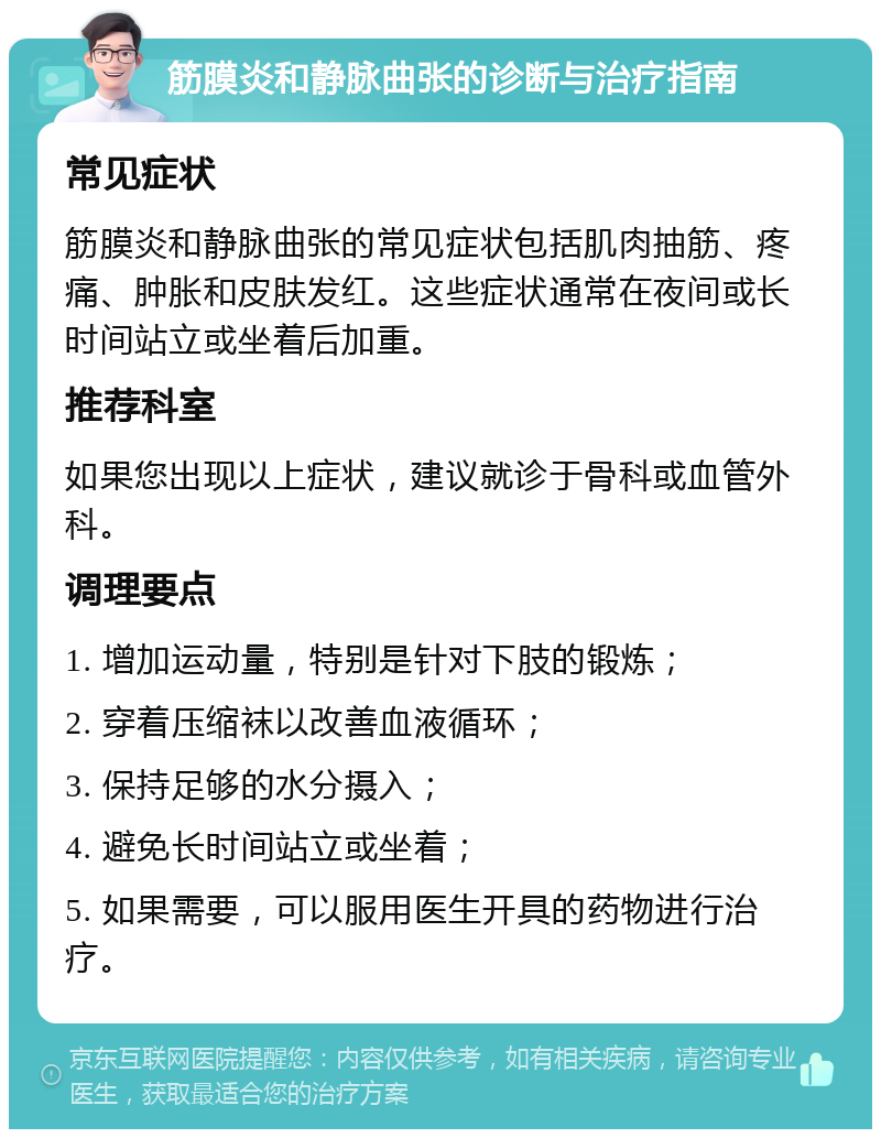 筋膜炎和静脉曲张的诊断与治疗指南 常见症状 筋膜炎和静脉曲张的常见症状包括肌肉抽筋、疼痛、肿胀和皮肤发红。这些症状通常在夜间或长时间站立或坐着后加重。 推荐科室 如果您出现以上症状，建议就诊于骨科或血管外科。 调理要点 1. 增加运动量，特别是针对下肢的锻炼； 2. 穿着压缩袜以改善血液循环； 3. 保持足够的水分摄入； 4. 避免长时间站立或坐着； 5. 如果需要，可以服用医生开具的药物进行治疗。