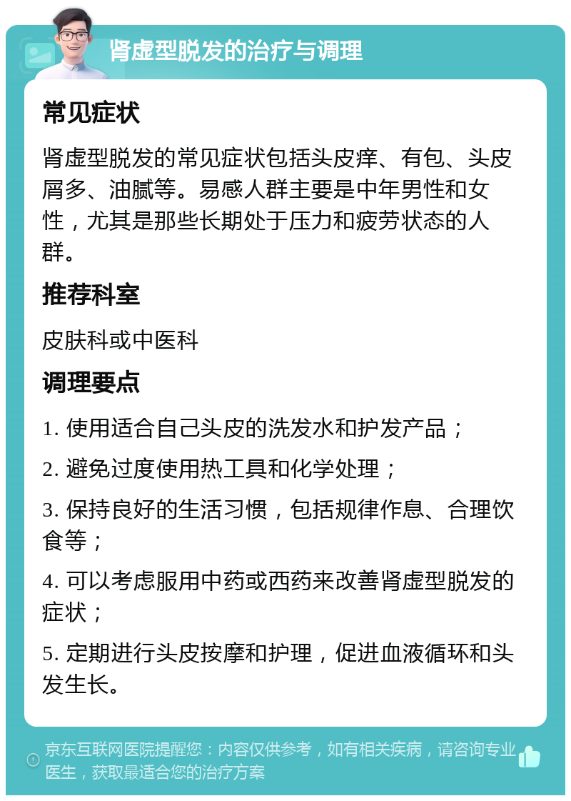 肾虚型脱发的治疗与调理 常见症状 肾虚型脱发的常见症状包括头皮痒、有包、头皮屑多、油腻等。易感人群主要是中年男性和女性，尤其是那些长期处于压力和疲劳状态的人群。 推荐科室 皮肤科或中医科 调理要点 1. 使用适合自己头皮的洗发水和护发产品； 2. 避免过度使用热工具和化学处理； 3. 保持良好的生活习惯，包括规律作息、合理饮食等； 4. 可以考虑服用中药或西药来改善肾虚型脱发的症状； 5. 定期进行头皮按摩和护理，促进血液循环和头发生长。