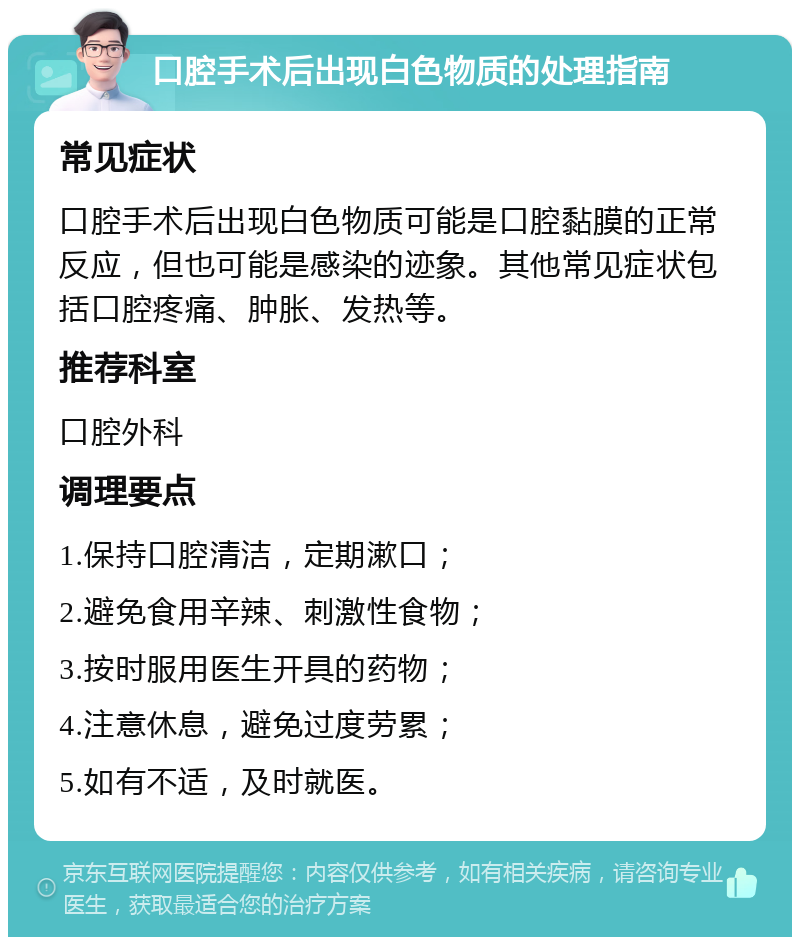 口腔手术后出现白色物质的处理指南 常见症状 口腔手术后出现白色物质可能是口腔黏膜的正常反应，但也可能是感染的迹象。其他常见症状包括口腔疼痛、肿胀、发热等。 推荐科室 口腔外科 调理要点 1.保持口腔清洁，定期漱口； 2.避免食用辛辣、刺激性食物； 3.按时服用医生开具的药物； 4.注意休息，避免过度劳累； 5.如有不适，及时就医。