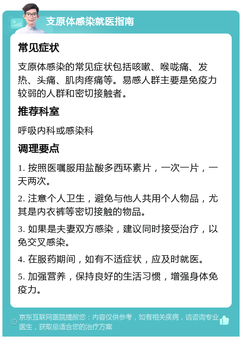 支原体感染就医指南 常见症状 支原体感染的常见症状包括咳嗽、喉咙痛、发热、头痛、肌肉疼痛等。易感人群主要是免疫力较弱的人群和密切接触者。 推荐科室 呼吸内科或感染科 调理要点 1. 按照医嘱服用盐酸多西环素片，一次一片，一天两次。 2. 注意个人卫生，避免与他人共用个人物品，尤其是内衣裤等密切接触的物品。 3. 如果是夫妻双方感染，建议同时接受治疗，以免交叉感染。 4. 在服药期间，如有不适症状，应及时就医。 5. 加强营养，保持良好的生活习惯，增强身体免疫力。