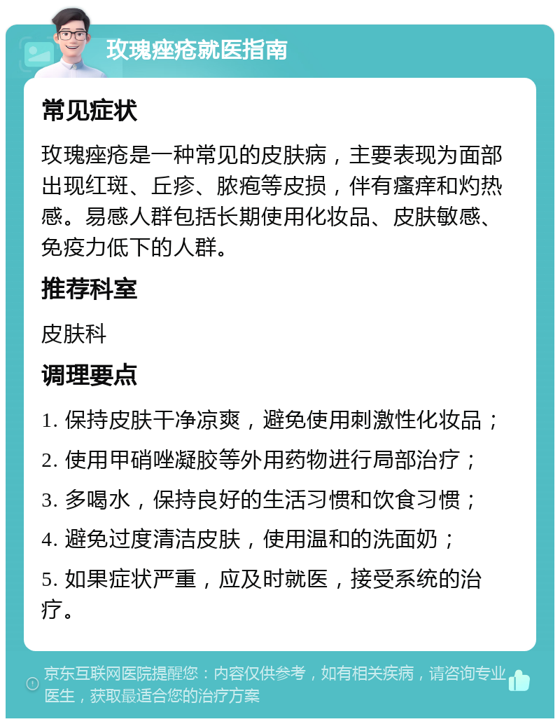 玫瑰痤疮就医指南 常见症状 玫瑰痤疮是一种常见的皮肤病，主要表现为面部出现红斑、丘疹、脓疱等皮损，伴有瘙痒和灼热感。易感人群包括长期使用化妆品、皮肤敏感、免疫力低下的人群。 推荐科室 皮肤科 调理要点 1. 保持皮肤干净凉爽，避免使用刺激性化妆品； 2. 使用甲硝唑凝胶等外用药物进行局部治疗； 3. 多喝水，保持良好的生活习惯和饮食习惯； 4. 避免过度清洁皮肤，使用温和的洗面奶； 5. 如果症状严重，应及时就医，接受系统的治疗。