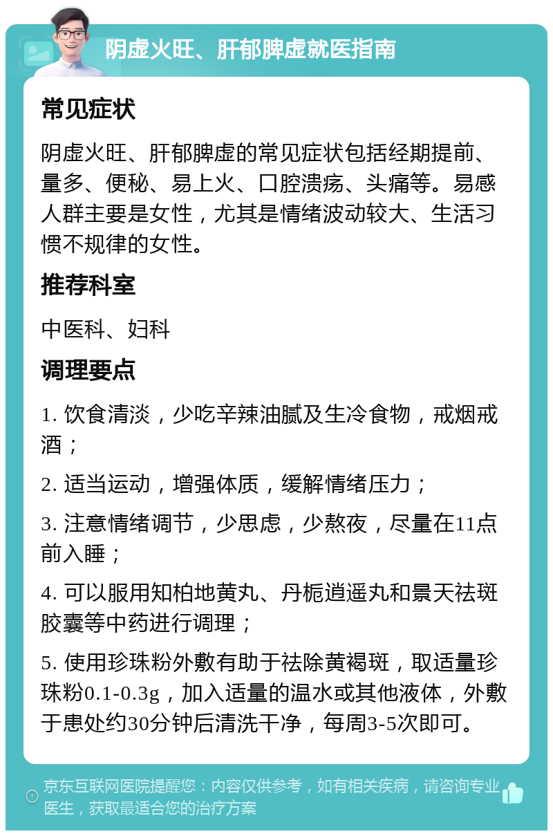 阴虚火旺、肝郁脾虚就医指南 常见症状 阴虚火旺、肝郁脾虚的常见症状包括经期提前、量多、便秘、易上火、口腔溃疡、头痛等。易感人群主要是女性，尤其是情绪波动较大、生活习惯不规律的女性。 推荐科室 中医科、妇科 调理要点 1. 饮食清淡，少吃辛辣油腻及生冷食物，戒烟戒酒； 2. 适当运动，增强体质，缓解情绪压力； 3. 注意情绪调节，少思虑，少熬夜，尽量在11点前入睡； 4. 可以服用知柏地黄丸、丹栀逍遥丸和景天祛斑胶囊等中药进行调理； 5. 使用珍珠粉外敷有助于祛除黄褐斑，取适量珍珠粉0.1-0.3g，加入适量的温水或其他液体，外敷于患处约30分钟后清洗干净，每周3-5次即可。