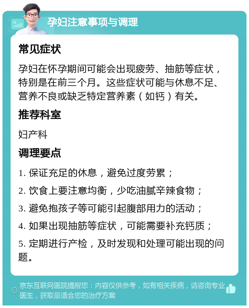 孕妇注意事项与调理 常见症状 孕妇在怀孕期间可能会出现疲劳、抽筋等症状，特别是在前三个月。这些症状可能与休息不足、营养不良或缺乏特定营养素（如钙）有关。 推荐科室 妇产科 调理要点 1. 保证充足的休息，避免过度劳累； 2. 饮食上要注意均衡，少吃油腻辛辣食物； 3. 避免抱孩子等可能引起腹部用力的活动； 4. 如果出现抽筋等症状，可能需要补充钙质； 5. 定期进行产检，及时发现和处理可能出现的问题。