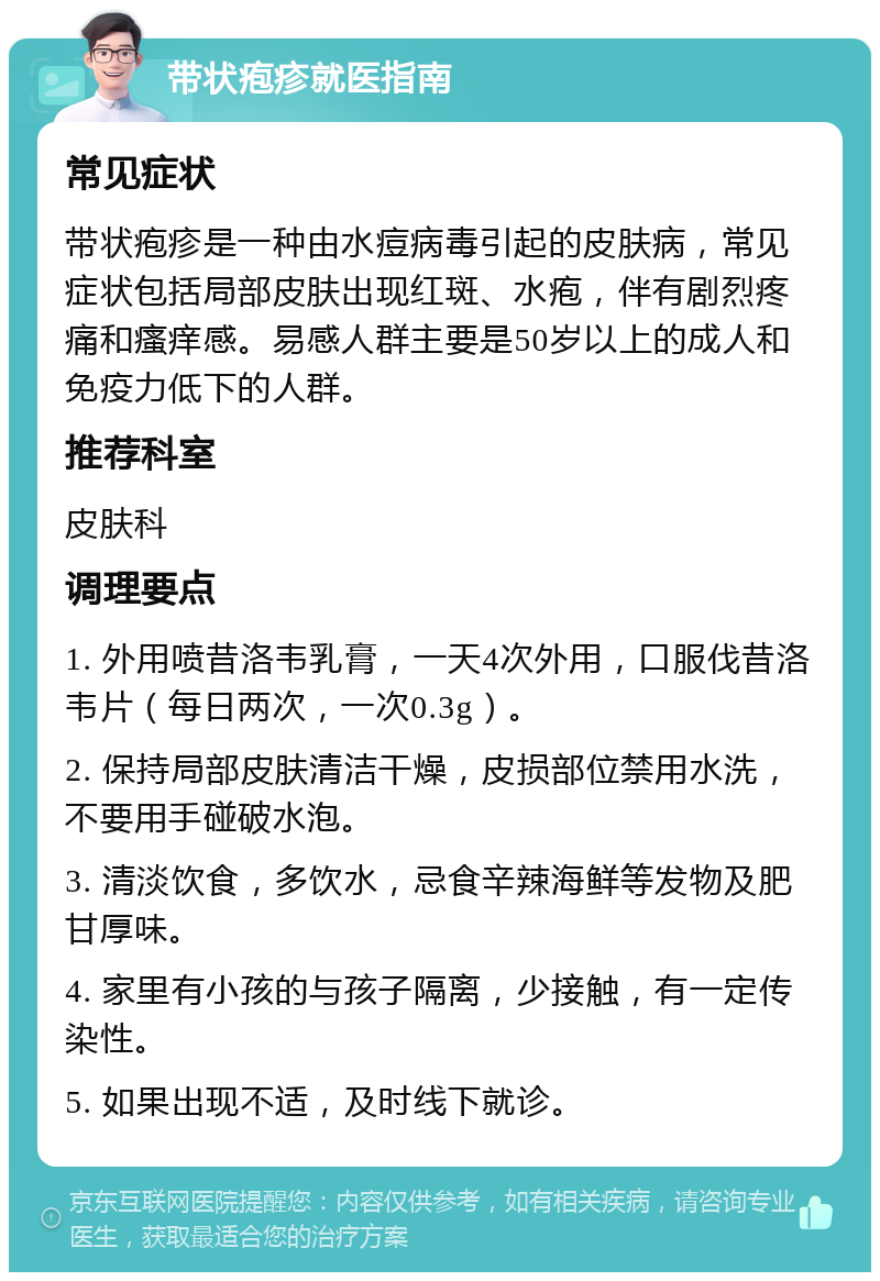 带状疱疹就医指南 常见症状 带状疱疹是一种由水痘病毒引起的皮肤病，常见症状包括局部皮肤出现红斑、水疱，伴有剧烈疼痛和瘙痒感。易感人群主要是50岁以上的成人和免疫力低下的人群。 推荐科室 皮肤科 调理要点 1. 外用喷昔洛韦乳膏，一天4次外用，口服伐昔洛韦片（每日两次，一次0.3g）。 2. 保持局部皮肤清洁干燥，皮损部位禁用水洗，不要用手碰破水泡。 3. 清淡饮食，多饮水，忌食辛辣海鲜等发物及肥甘厚味。 4. 家里有小孩的与孩子隔离，少接触，有一定传染性。 5. 如果出现不适，及时线下就诊。