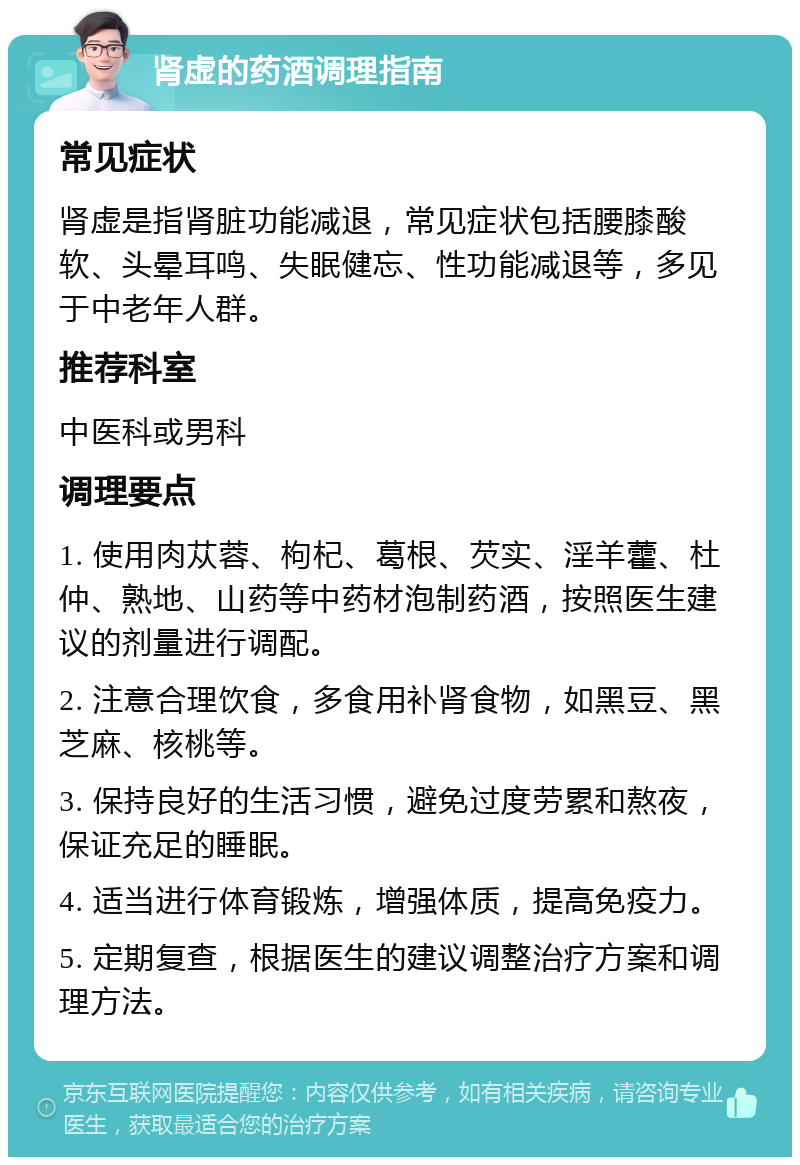 肾虚的药酒调理指南 常见症状 肾虚是指肾脏功能减退，常见症状包括腰膝酸软、头晕耳鸣、失眠健忘、性功能减退等，多见于中老年人群。 推荐科室 中医科或男科 调理要点 1. 使用肉苁蓉、枸杞、葛根、芡实、淫羊藿、杜仲、熟地、山药等中药材泡制药酒，按照医生建议的剂量进行调配。 2. 注意合理饮食，多食用补肾食物，如黑豆、黑芝麻、核桃等。 3. 保持良好的生活习惯，避免过度劳累和熬夜，保证充足的睡眠。 4. 适当进行体育锻炼，增强体质，提高免疫力。 5. 定期复查，根据医生的建议调整治疗方案和调理方法。