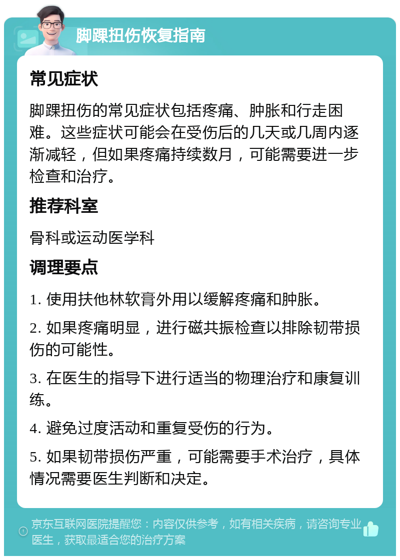 脚踝扭伤恢复指南 常见症状 脚踝扭伤的常见症状包括疼痛、肿胀和行走困难。这些症状可能会在受伤后的几天或几周内逐渐减轻，但如果疼痛持续数月，可能需要进一步检查和治疗。 推荐科室 骨科或运动医学科 调理要点 1. 使用扶他林软膏外用以缓解疼痛和肿胀。 2. 如果疼痛明显，进行磁共振检查以排除韧带损伤的可能性。 3. 在医生的指导下进行适当的物理治疗和康复训练。 4. 避免过度活动和重复受伤的行为。 5. 如果韧带损伤严重，可能需要手术治疗，具体情况需要医生判断和决定。