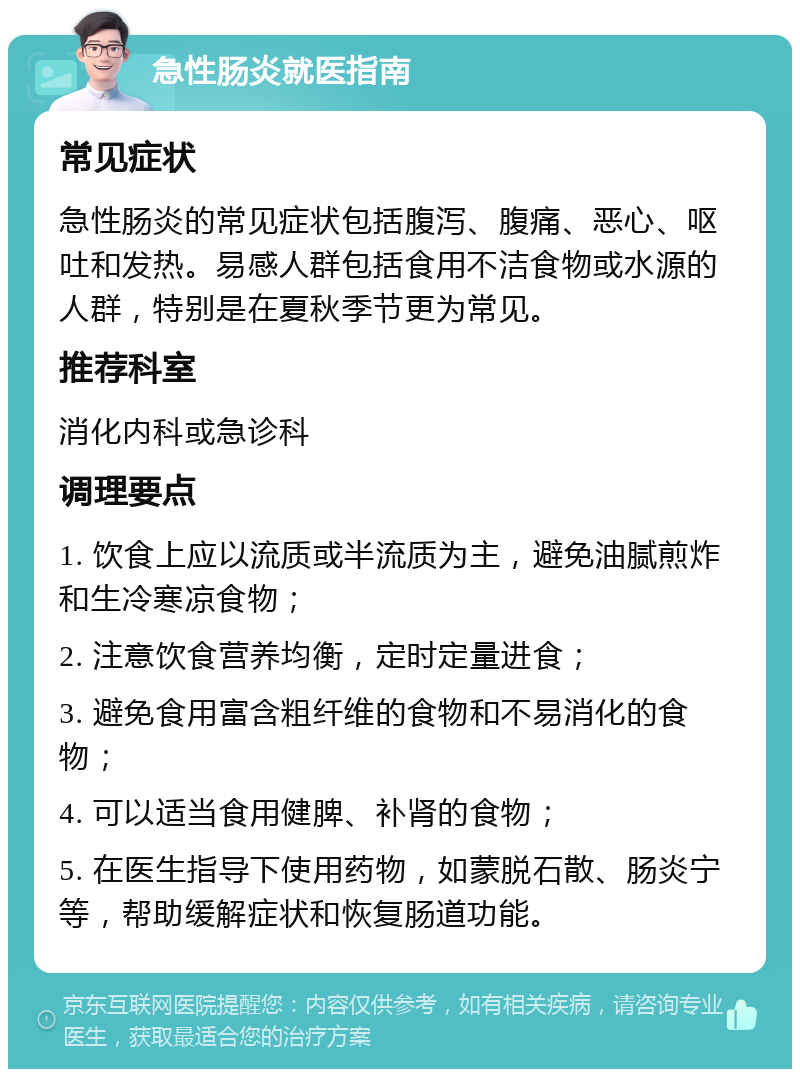 急性肠炎就医指南 常见症状 急性肠炎的常见症状包括腹泻、腹痛、恶心、呕吐和发热。易感人群包括食用不洁食物或水源的人群，特别是在夏秋季节更为常见。 推荐科室 消化内科或急诊科 调理要点 1. 饮食上应以流质或半流质为主，避免油腻煎炸和生冷寒凉食物； 2. 注意饮食营养均衡，定时定量进食； 3. 避免食用富含粗纤维的食物和不易消化的食物； 4. 可以适当食用健脾、补肾的食物； 5. 在医生指导下使用药物，如蒙脱石散、肠炎宁等，帮助缓解症状和恢复肠道功能。