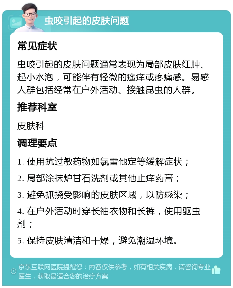 虫咬引起的皮肤问题 常见症状 虫咬引起的皮肤问题通常表现为局部皮肤红肿、起小水泡，可能伴有轻微的瘙痒或疼痛感。易感人群包括经常在户外活动、接触昆虫的人群。 推荐科室 皮肤科 调理要点 1. 使用抗过敏药物如氯雷他定等缓解症状； 2. 局部涂抹炉甘石洗剂或其他止痒药膏； 3. 避免抓挠受影响的皮肤区域，以防感染； 4. 在户外活动时穿长袖衣物和长裤，使用驱虫剂； 5. 保持皮肤清洁和干燥，避免潮湿环境。