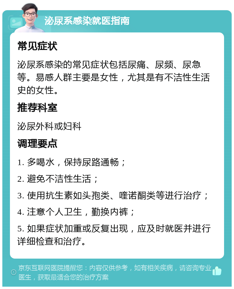 泌尿系感染就医指南 常见症状 泌尿系感染的常见症状包括尿痛、尿频、尿急等。易感人群主要是女性，尤其是有不洁性生活史的女性。 推荐科室 泌尿外科或妇科 调理要点 1. 多喝水，保持尿路通畅； 2. 避免不洁性生活； 3. 使用抗生素如头孢类、喹诺酮类等进行治疗； 4. 注意个人卫生，勤换内裤； 5. 如果症状加重或反复出现，应及时就医并进行详细检查和治疗。