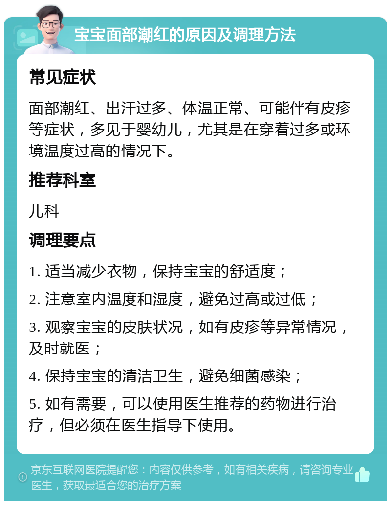 宝宝面部潮红的原因及调理方法 常见症状 面部潮红、出汗过多、体温正常、可能伴有皮疹等症状，多见于婴幼儿，尤其是在穿着过多或环境温度过高的情况下。 推荐科室 儿科 调理要点 1. 适当减少衣物，保持宝宝的舒适度； 2. 注意室内温度和湿度，避免过高或过低； 3. 观察宝宝的皮肤状况，如有皮疹等异常情况，及时就医； 4. 保持宝宝的清洁卫生，避免细菌感染； 5. 如有需要，可以使用医生推荐的药物进行治疗，但必须在医生指导下使用。