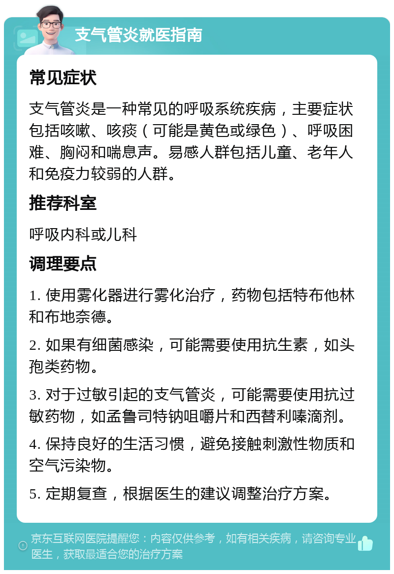 支气管炎就医指南 常见症状 支气管炎是一种常见的呼吸系统疾病，主要症状包括咳嗽、咳痰（可能是黄色或绿色）、呼吸困难、胸闷和喘息声。易感人群包括儿童、老年人和免疫力较弱的人群。 推荐科室 呼吸内科或儿科 调理要点 1. 使用雾化器进行雾化治疗，药物包括特布他林和布地奈德。 2. 如果有细菌感染，可能需要使用抗生素，如头孢类药物。 3. 对于过敏引起的支气管炎，可能需要使用抗过敏药物，如孟鲁司特钠咀嚼片和西替利嗪滴剂。 4. 保持良好的生活习惯，避免接触刺激性物质和空气污染物。 5. 定期复查，根据医生的建议调整治疗方案。