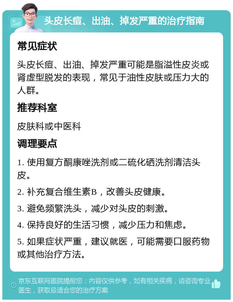 头皮长痘、出油、掉发严重的治疗指南 常见症状 头皮长痘、出油、掉发严重可能是脂溢性皮炎或肾虚型脱发的表现，常见于油性皮肤或压力大的人群。 推荐科室 皮肤科或中医科 调理要点 1. 使用复方酮康唑洗剂或二硫化硒洗剂清洁头皮。 2. 补充复合维生素B，改善头皮健康。 3. 避免频繁洗头，减少对头皮的刺激。 4. 保持良好的生活习惯，减少压力和焦虑。 5. 如果症状严重，建议就医，可能需要口服药物或其他治疗方法。