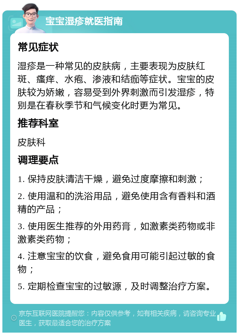 宝宝湿疹就医指南 常见症状 湿疹是一种常见的皮肤病，主要表现为皮肤红斑、瘙痒、水疱、渗液和结痂等症状。宝宝的皮肤较为娇嫩，容易受到外界刺激而引发湿疹，特别是在春秋季节和气候变化时更为常见。 推荐科室 皮肤科 调理要点 1. 保持皮肤清洁干燥，避免过度摩擦和刺激； 2. 使用温和的洗浴用品，避免使用含有香料和酒精的产品； 3. 使用医生推荐的外用药膏，如激素类药物或非激素类药物； 4. 注意宝宝的饮食，避免食用可能引起过敏的食物； 5. 定期检查宝宝的过敏源，及时调整治疗方案。