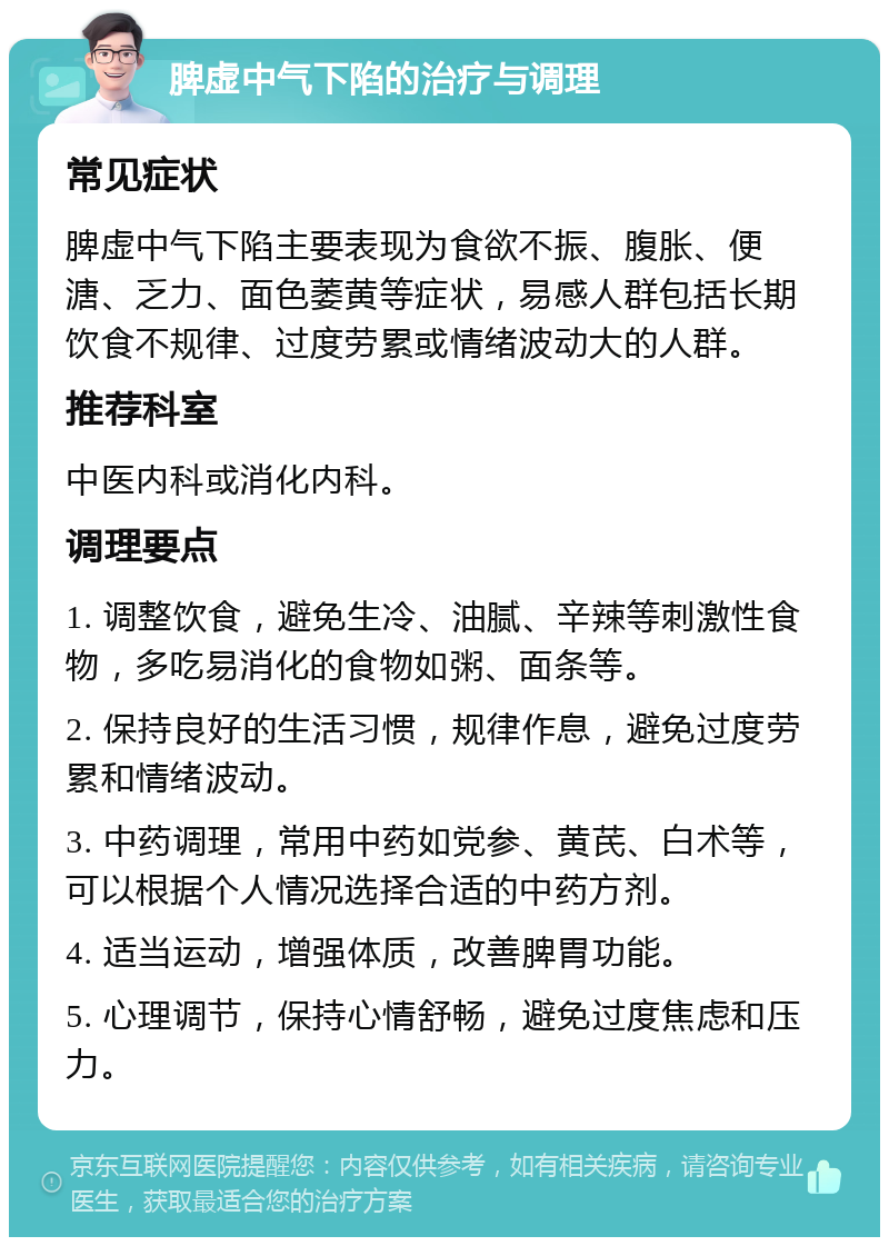 脾虚中气下陷的治疗与调理 常见症状 脾虚中气下陷主要表现为食欲不振、腹胀、便溏、乏力、面色萎黄等症状，易感人群包括长期饮食不规律、过度劳累或情绪波动大的人群。 推荐科室 中医内科或消化内科。 调理要点 1. 调整饮食，避免生冷、油腻、辛辣等刺激性食物，多吃易消化的食物如粥、面条等。 2. 保持良好的生活习惯，规律作息，避免过度劳累和情绪波动。 3. 中药调理，常用中药如党参、黄芪、白术等，可以根据个人情况选择合适的中药方剂。 4. 适当运动，增强体质，改善脾胃功能。 5. 心理调节，保持心情舒畅，避免过度焦虑和压力。