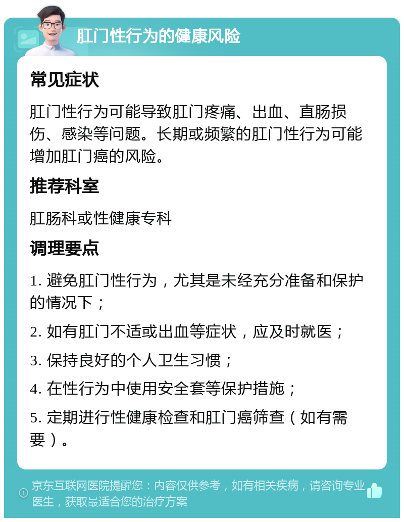 肛门性行为的健康风险 常见症状 肛门性行为可能导致肛门疼痛、出血、直肠损伤、感染等问题。长期或频繁的肛门性行为可能增加肛门癌的风险。 推荐科室 肛肠科或性健康专科 调理要点 1. 避免肛门性行为，尤其是未经充分准备和保护的情况下； 2. 如有肛门不适或出血等症状，应及时就医； 3. 保持良好的个人卫生习惯； 4. 在性行为中使用安全套等保护措施； 5. 定期进行性健康检查和肛门癌筛查（如有需要）。