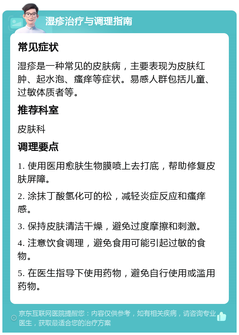 湿疹治疗与调理指南 常见症状 湿疹是一种常见的皮肤病，主要表现为皮肤红肿、起水泡、瘙痒等症状。易感人群包括儿童、过敏体质者等。 推荐科室 皮肤科 调理要点 1. 使用医用愈肤生物膜喷上去打底，帮助修复皮肤屏障。 2. 涂抹丁酸氢化可的松，减轻炎症反应和瘙痒感。 3. 保持皮肤清洁干燥，避免过度摩擦和刺激。 4. 注意饮食调理，避免食用可能引起过敏的食物。 5. 在医生指导下使用药物，避免自行使用或滥用药物。