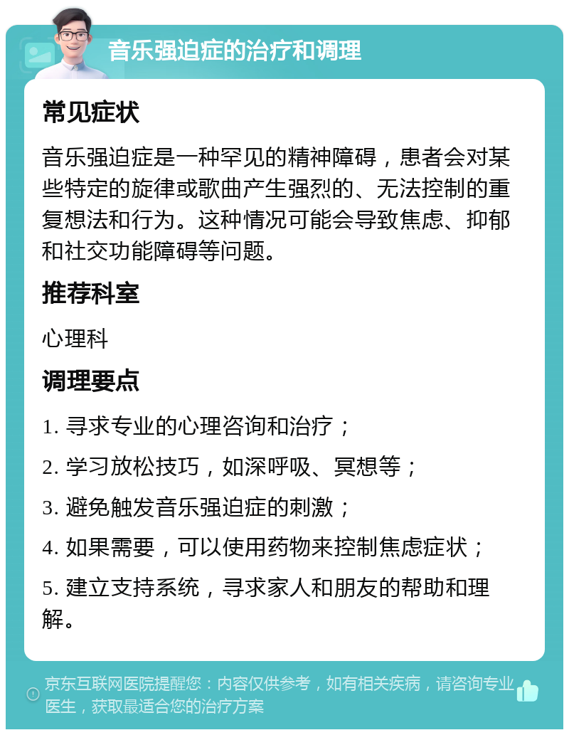 音乐强迫症的治疗和调理 常见症状 音乐强迫症是一种罕见的精神障碍，患者会对某些特定的旋律或歌曲产生强烈的、无法控制的重复想法和行为。这种情况可能会导致焦虑、抑郁和社交功能障碍等问题。 推荐科室 心理科 调理要点 1. 寻求专业的心理咨询和治疗； 2. 学习放松技巧，如深呼吸、冥想等； 3. 避免触发音乐强迫症的刺激； 4. 如果需要，可以使用药物来控制焦虑症状； 5. 建立支持系统，寻求家人和朋友的帮助和理解。