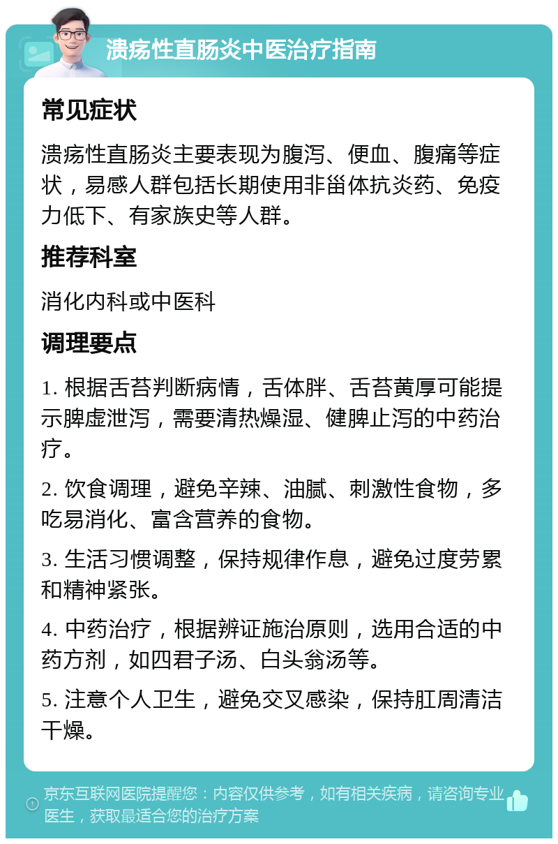 溃疡性直肠炎中医治疗指南 常见症状 溃疡性直肠炎主要表现为腹泻、便血、腹痛等症状，易感人群包括长期使用非甾体抗炎药、免疫力低下、有家族史等人群。 推荐科室 消化内科或中医科 调理要点 1. 根据舌苔判断病情，舌体胖、舌苔黄厚可能提示脾虚泄泻，需要清热燥湿、健脾止泻的中药治疗。 2. 饮食调理，避免辛辣、油腻、刺激性食物，多吃易消化、富含营养的食物。 3. 生活习惯调整，保持规律作息，避免过度劳累和精神紧张。 4. 中药治疗，根据辨证施治原则，选用合适的中药方剂，如四君子汤、白头翁汤等。 5. 注意个人卫生，避免交叉感染，保持肛周清洁干燥。