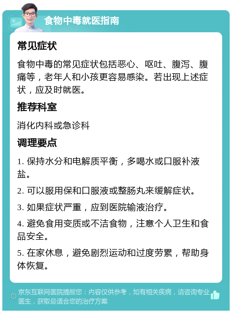 食物中毒就医指南 常见症状 食物中毒的常见症状包括恶心、呕吐、腹泻、腹痛等，老年人和小孩更容易感染。若出现上述症状，应及时就医。 推荐科室 消化内科或急诊科 调理要点 1. 保持水分和电解质平衡，多喝水或口服补液盐。 2. 可以服用保和口服液或整肠丸来缓解症状。 3. 如果症状严重，应到医院输液治疗。 4. 避免食用变质或不洁食物，注意个人卫生和食品安全。 5. 在家休息，避免剧烈运动和过度劳累，帮助身体恢复。