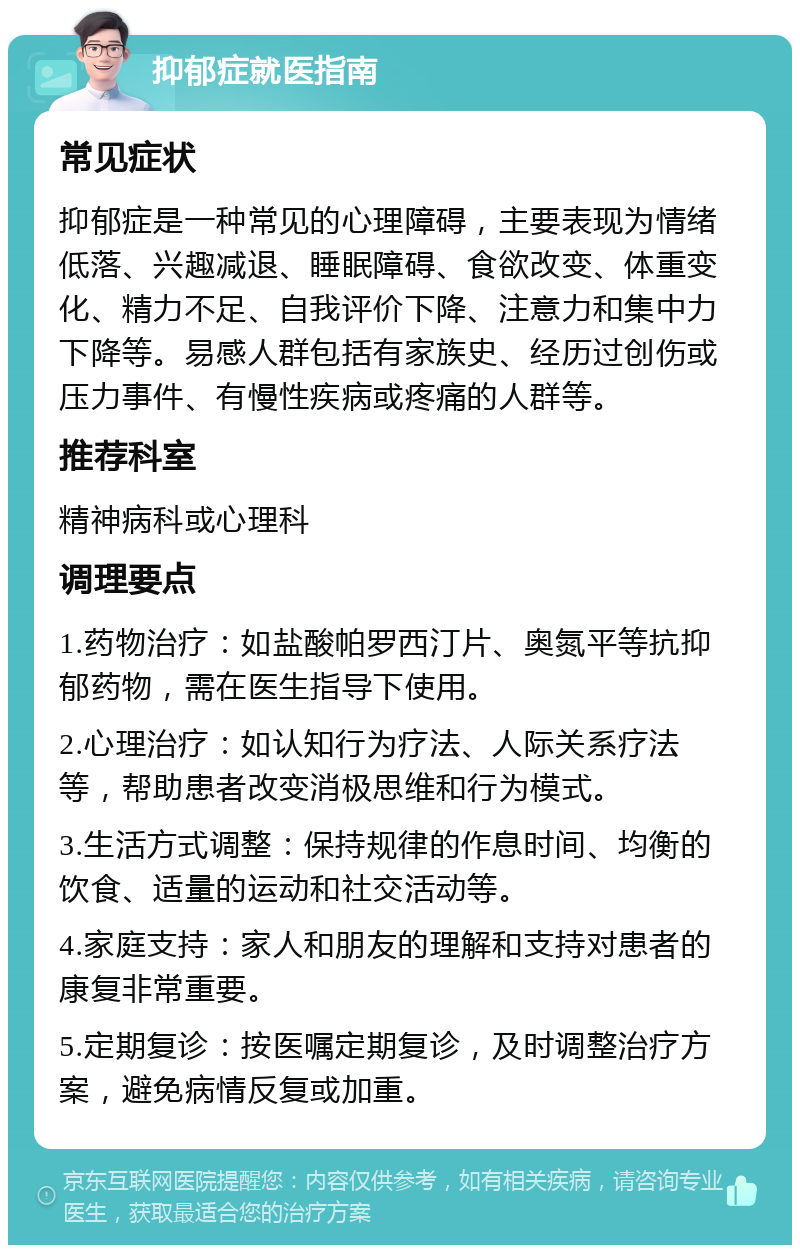 抑郁症就医指南 常见症状 抑郁症是一种常见的心理障碍，主要表现为情绪低落、兴趣减退、睡眠障碍、食欲改变、体重变化、精力不足、自我评价下降、注意力和集中力下降等。易感人群包括有家族史、经历过创伤或压力事件、有慢性疾病或疼痛的人群等。 推荐科室 精神病科或心理科 调理要点 1.药物治疗：如盐酸帕罗西汀片、奥氮平等抗抑郁药物，需在医生指导下使用。 2.心理治疗：如认知行为疗法、人际关系疗法等，帮助患者改变消极思维和行为模式。 3.生活方式调整：保持规律的作息时间、均衡的饮食、适量的运动和社交活动等。 4.家庭支持：家人和朋友的理解和支持对患者的康复非常重要。 5.定期复诊：按医嘱定期复诊，及时调整治疗方案，避免病情反复或加重。