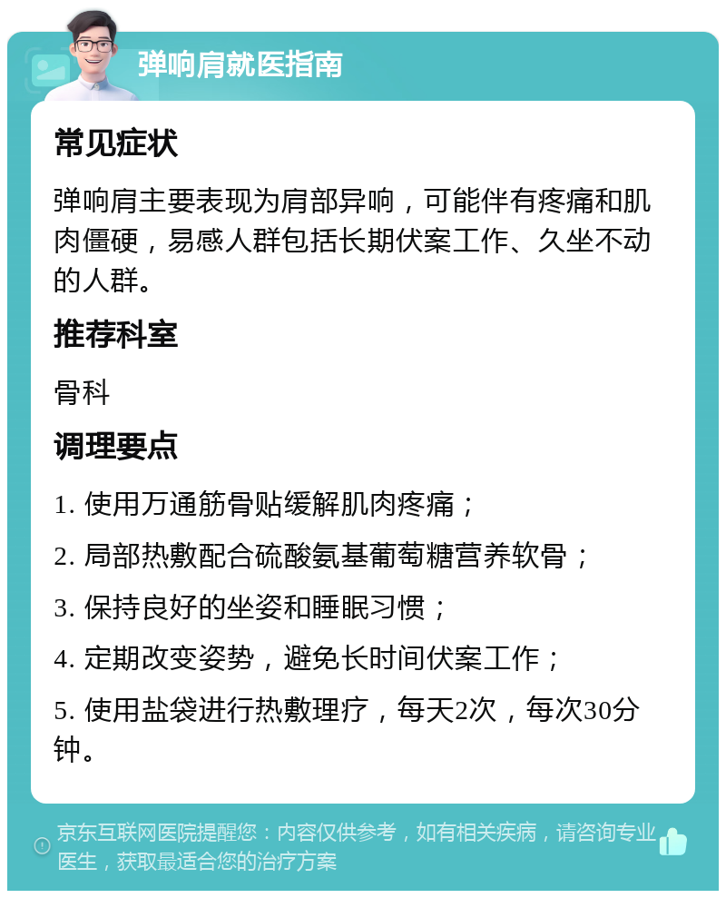 弹响肩就医指南 常见症状 弹响肩主要表现为肩部异响，可能伴有疼痛和肌肉僵硬，易感人群包括长期伏案工作、久坐不动的人群。 推荐科室 骨科 调理要点 1. 使用万通筋骨贴缓解肌肉疼痛； 2. 局部热敷配合硫酸氨基葡萄糖营养软骨； 3. 保持良好的坐姿和睡眠习惯； 4. 定期改变姿势，避免长时间伏案工作； 5. 使用盐袋进行热敷理疗，每天2次，每次30分钟。